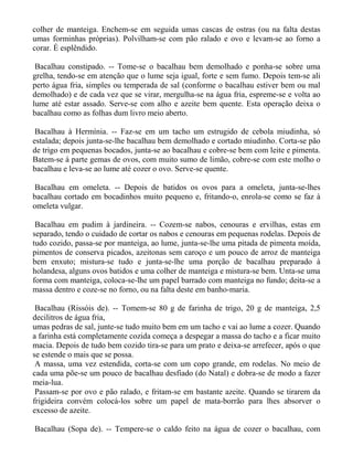 colher de manteiga. Enchem-se em seguida umas cascas de ostras (ou na falta destas
umas forminhas próprias). Polvilham-se com pão ralado e ovo e levam-se ao forno a
corar. É esplêndido.

 Bacalhau constipado. -- Tome-se o bacalhau bem demolhado e ponha-se sobre uma
grelha, tendo-se em atenção que o lume seja igual, forte e sem fumo. Depois tem-se ali
perto água fria, simples ou temperada de sal (conforme o bacalhau estiver bem ou mal
demolhado) e de cada vez que se virar, mergulha-se na água fria, espreme-se e volta ao
lume até estar assado. Serve-se com alho e azeite bem quente. Esta operação deixa o
bacalhau como as folhas dum livro meio aberto.

 Bacalhau à Hermínia. -- Faz-se em um tacho um estrugido de cebola miudinha, só
estalada; depois junta-se-lhe bacalhau bem demolhado e cortado miudinho. Corta-se pão
de trigo em pequenas bocados, junta-se ao bacalhau e cobre-se bem com leite e pimenta.
Batem-se à parte gemas de ovos, com muito sumo de limão, cobre-se com este molho o
bacalhau e leva-se ao lume até cozer o ovo. Serve-se quente.

Bacalhau em omeleta. -- Depois de batidos os ovos para a omeleta, junta-se-lhes
bacalhau cortado em bocadinhos muito pequeno e, fritando-o, enrola-se como se faz à
omeleta vulgar.

 Bacalhau em pudim à jardineira. -- Cozem-se nabos, cenouras e ervilhas, estas em
separado, tendo o cuidado de cortar os nabos e cenouras em pequenas rodelas. Depois de
tudo cozido, passa-se por manteiga, ao lume, junta-se-lhe uma pitada de pimenta moída,
pimentos de conserva picados, azeitonas sem caroço e um pouco de arroz de manteiga
bem enxuto; mistura-se tudo e junta-se-lhe uma porção de bacalhau preparado à
holandesa, alguns ovos batidos e uma colher de manteiga e mistura-se bem. Unta-se uma
forma com manteiga, coloca-se-lhe um papel barrado com manteiga no fundo; deita-se a
massa dentro e coze-se no forno, ou na falta deste em banho-maria.

 Bacalhau (Rissóis de). -- Tomem-se 80 g de farinha de trigo, 20 g de manteiga, 2,5
decilitros de água fria,
umas pedras de sal, junte-se tudo muito bem em um tacho e vai ao lume a cozer. Quando
a farinha está completamente cozida começa a despegar a massa do tacho e a ficar muito
macia. Depois de tudo bem cozido tira-se para um prato e deixa-se arrefecer, após o que
se estende o mais que se possa.
 A massa, uma vez estendida, corta-se com um copo grande, em rodelas. No meio de
cada uma põe-se um pouco de bacalhau desfiado (do Natal) e dobra-se de modo a fazer
meia-lua.
 Passam-se por ovo e pão ralado, e fritam-se em bastante azeite. Quando se tirarem da
frigideira convém colocá-los sobre um papel de mata-borrão para lhes absorver o
excesso de azeite.

Bacalhau (Sopa de). -- Tempere-se o caldo feito na água de cozer o bacalhau, com
 