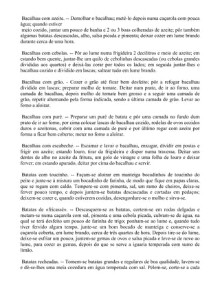 Bacalhau com azeite. -- Demolhar o bacalhau; metê-lo depois numa caçarola com pouca
água; quando estiver
 meio cozido, juntar um pouco de banha e 2 ou 3 boas colheradas de azeite; pôr também
algumas batatas descascadas, alho, salsa picada e pimenta; deixar cozer em lume brando
durante cerca de uma hora.

 Bacalhau com cebolas. -- Pôr ao lume numa frigideira 2 decilitros e meio de azeite; em
estando bem quente, juntar-lhe um quilo de cebolinhas descascadas (ou cebolas grandes
divididas aos quartos) e deixá-las corar por todos os lados; em seguida juntar-lhes o
bacalhau cozido e dividido em lascas; saltear tudo em lume brando.

 Bacalhau com grão. - Cozer o grão até ficar bem desfeito; pôr a refogar bacalhau
dividido em lascas; preparar molho de tomate. Deitar num prato, de ir ao forno, uma
camada de bacalhau, depois molho de tomate bem grosso e a seguir uma camada de
grão, repetir alternando pela forma indicada, sendo a última camada de grão. Levar ao
forno a aloirar.

 Bacalhau com puré. -- Preparar um puré de batata e pôr uma camada no fundo dum
prato de ir ao forno, por cima colocar lascas de bacalhau cozido, rodelas de ovos cozidos
duros e azeitonas, cobrir com uma camada de puré e por último regar com azeite por
forma a ficar bem coberto; meter no forno a aloirar.

 Bacalhau com escabeche. -- Escamar e lavar o bacalhau, enxugar, dividir em postas e
frigir em azeite; estando louro, tirar da frigideira e dispor numa travessa. Deitar uns
dentes de alho no azeite da fritura, um golo de vinagre e uma folha de louro e deixar
ferver; em estando apurado, deitar por cima do bacalhau e servir.

 Batatas com toucinho. -- Façam-se aloirar em manteiga bocadinhos de toucinho do
peito e junte-se à mistura um bocadinho de farinha, de modo que fique em papas claras,
que se regam com caldo. Tempere-se com pimenta, sal, um ramo de cheiros, deixe-se
ferver pouco tempo, e depois juntem-se batatas descascadas e cortadas em pedaços;
deixem-se cozer e, quando estiverem cozidas, desengordure-se o molho e sirva-se.

 Batatas de «fricassé». -- Descasquem-se as batatas, cortem-se em rodas delgadas e
metam-se numa caçarola com sal, pimenta e uma cebola picada, cubram-se de água, na
qual se terá desfeito um pouco de farinha de trigo; ponham-se ao lume e, quando tudo
tiver fervido algum tempo, junte-se um bom bocado de manteiga e conserve-se a
caçarola coberta, em lume brando, cerca de três quartos de hora. Depois tire-se do lume,
deixe-se esfriar um pouco, juntem-se gemas de ovos e salsa picada e leve-se de novo ao
lume, para cozer as gemas, depois do que se serve a iguaria temperada com sumo de
limão.

 Batatas recheadas. -- Tomem-se batatas grandes e regulares de boa qualidade, lavem-se
e dê-se-lhes uma meia cozedura em água temperada com sal. Pelem-se, corte-se a cada
 