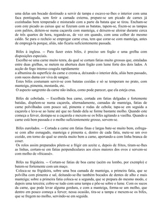 uma delas um bocado destinado a servir de tampa e escave-se-lhes o interior com uma
faca pontiaguda, sem ferir a camada externa, prepare-se um picado de carnes já
cozinhadas bem temperado e misturado com a parte da batata que se tirou. Encham-se
com este picado as caixas que se fizeram com as batatas, tapem-se, fixem-se as tampas
com palitos, deitem-se numa caçarola com manteiga, e deixem-se aloirar durante cerca
de três quartos de hora, regando-as, de vez em quando, com uma colher do mesmo
caldo. Se para o recheio se empregar carne crua, tem que corar-se com manteiga, antes
de empregá-la porque, aliás, não ficaria suficientemente passada.

 Bifes à inglesa. -- Para fazer estes bifes, é preciso um fogão e uma grelha com
disposições especiais.
 Escolhe-se uma carne muito tenra, da qual se cortam fatias muito grossas que, entaladas
entre duas grelhas, se metem na abertura dum fogão com lume forte dos dois lados. A
acção do fogo intenso coagula rapidamente
a albumina da superfície da carne e cresta-a, deixando o interior dela, aliás bem passado,
com sucos duma cor viva de sangue.
 Estes bifes costumam servir-se com batatas cozidas e só se temperam no prato, com
manteiga, pimenta, mostarda, etc.
 O aspecto sangrento da carne não indica, como pode parecer, que ela esteja crua.

 Bifes de cebolada. -- Escolhida boa carne, cortada em fatias delgadas e fortemente
batidas, dispõem-se numa caçarola, alternadamente, camadas de manteiga, fatias de
carne polvilhadas com pouco sal, pimenta e rodas de cebola; tapa-se em seguida a
caçarola e leva-se ao lume até que no fundo dela se forme bastante molho. Quando este
começa a ferver, destapa-se a caçarola e mexem-se os bifes agitando a vasilha. Quando a
carne está bem passada e o molho suficientemente grosso, servem-se.

 Bifes eurolados. -- Cortada a carne em fatias finas e largas bate-se muito bem, esfrega-
se com alho esmagado, manteiga e pimenta e, dentro de cada fatia, mete-se um ovo
cozido, em torno do qual se enrola muito bem a carne, apertando-a com linha branca de
coser.
 Os rolos assim preparados põem-se a frigir em azeite e, depois de fritos, tiram-se-lhes
as linhas, cortam-se em fatias perpendiculares aos eixos maiores dos ovos e servem-se
com molho de «fricassé».

Bifes na frigideira. -- Cortam-se fatias de boa carne (acém ou lombo, por exemplo) e
batem-se fortemente com um maço.
Coloca-se na frigideira, sobre uma boa camada de manteiga, a primeira fatia, que se
polvilha com pimenta e sal, deitando-se-lhe também bocados de dentes de alho e mais
manteiga; sobre a primeira fatia coloca-se a segunda, que se prepara do mesmo modo, e
depois uma terceira; cobre-se tudo com uma tampa e põe-se sobre o lume. Com os sucos
da carne, que pode levar alguma gordura, e com a manteiga, forma-se um molho, que
dentro em pouco começa a ferver; nessa ocasião, tira-se a tampa e mexem-se os bifes,
que se fregem no molho, servindo-se em seguida.
 