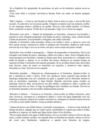 Se a frigideira for apropriada, de porcelana, de grés ou de alumínio, podem servir-se
dentro.
 Com estes bifes é costume servirem-se batatas fritas em rodas ou doutra qualquer
forma.

 Bife à inglesa. -- Corte-se um bocado de febra, bata-se bem no cepo, e tire-se-lhe bem
as peles. A carne deve ser um pouco gorda. Tempere-se depois com sal, pimenta, molhe-
se em manteiga morna e ponha-se na grelha. Sirva-se com molho picante, ou batatas
fritas, conforme se quiser. O bife deve ser passado a fogo vivo e ficar em sangue.

 Borrachos com arroz. -- Depois de preparados os borrachos, cortam-se aos bocados e
guisam-se num refogado preparado com banha de porco, manteiga, salsa, cebola picada
e fatias de presunto, acrescentando o refogado com caldo suficiente.
 Quando os borrachos estão passados, deita-se no molho o arroz, e deixa-se cozer até
ficar quase enxuto, misturam-se então os pedaços dos borrachos, dispõe-se tudo numa
travessa de ir ao fogo e leva-se ao forno, até que o arroz esteja um pouco corado.

 Borrachos com ervilhas à portuguesa. -- Depois de preparados os borrachos, faz-se um
refogado com banha de porco, manteiga, cebola em rodas e salsa. Neste refogado dá-se
uma passagem aos borrachos, tirando-se depois para fora; acrescenta-se o refogado com
caldo da panela e, depois, se as ervilhas são tenras, deitam-se ao mesmo tempo na
caçarola ervilhas e borrachos até estarem passados. Se as ervilhas forem rijas, dá-se-lhes
uma fervura, antes de meter os borrachos na caçarola, e metem-se estes depois,
deixando-os cozer. Servem-se em seguida.

 Borrachos panados. -- Depenem-se, chamusquem-se os borrachos, liguem-se-lhes os
pés e achatem-se sobre o dorso. Feito isto, ponha-se numa caçarola uma porção de
manteiga temperada com sal e pimenta em grão e, quando estiver derretida, metam-se
nela os borrachos, mantendo o fogo brando. Quando estiverem quase cozidos na
manteiga tirem-se dela, envolvam-se em pão ralado e ponham-se sobre a grelha até
tomarem uma boa cor loira. O fogo da grelhagem deve também ser brando. Servem-se
os borrachos panados com um molho medianamente picante.

 Brócolos à italiana. -- Tomem-se os brócolos, tirem-se-lhes as folhas exteriores, mais
rijas, lavem-se, escorram-se e ponham-se depois a cozer em água temperada com sal,
manteiga e pimenta. Depois de cozidos escorram-se, coloquem-se direitos numa travessa
e sirvam-se com molho italiano. (Veja-se molho italiano.)

 Cabeça de porco com feijão branco e hortaliça à portuguesa. -- Toma-se uma porção de
cabeça de porco, salgada, que se vende a peso, escolhendo-se a parte que tenha a orelha,
escalda-se e raspa-se, de modo que fique muito clara e livre de pêlos.
 Põe-se numa panela com água e feijão branco, leva-se ao lume e deixa-se ferver até que
carne e feijão estejam cozidos; em seguida deita-se hortaliça na panela e deixa-se ferver
até cozer esta; finalmente, tempera-se a panela com chouriço de sangue,
 