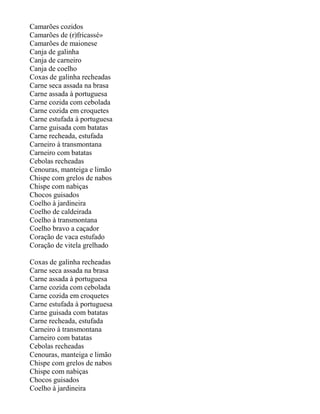 Camarões cozidos
Camarões de (r)fricassé»
Camarões de maionese
Canja de galinha
Canja de carneiro
Canja de coelho
Coxas de galinha recheadas
Carne seca assada na brasa
Carne assada à portuguesa
Carne cozida com cebolada
Carne cozida em croquetes
Carne estufada à portuguesa
Carne guisada com batatas
Carne recheada, estufada
Carneiro à transmontana
Carneiro com batatas
Cebolas recheadas
Cenouras, manteiga e limão
Chispe com grelos de nabos
Chispe com nabiças
Chocos guisados
Coelho à jardineira
Coelho de caldeirada
Coelho à transmontana
Coelho bravo a caçador
Coração de vaca estufado
Coração de vitela grelhado

Coxas de galinha recheadas
Carne seca assada na brasa
Carne assada à portuguesa
Carne cozida com cebolada
Carne cozida em croquetes
Carne estufada à portuguesa
Carne guisada com batatas
Carne recheada, estufada
Carneiro à transmontana
Carneiro com batatas
Cebolas recheadas
Cenouras, manteiga e limão
Chispe com grelos de nabos
Chispe com nabiças
Chocos guisados
Coelho à jardineira
 