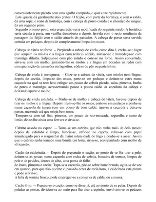 convenientemente picado com uma agulha comprida, o qual coze rapidamente.
 Esta iguaria dá geralmente dois pratos. O feijão, com parte da hortaliça, e com o caldo,
dá uma sopa; o resto da hortaliça, com a cabeça de porco cozida e o chouriço de sangue,
dá um segundo prato.
 Segundo o nosso gosto, esta preparação seria modificada do seguinte modo: A hortaliça
seria cozida à parte, em vasilha descoberta e depois fervida com o resto resultante da
passagem do feijão com o caldo através do passador. A cabeça de porco seria servida
cortada em pedaços, depois de completamente limpa dos ossos.

 Cabeça de vitela no forno. -- Preparada a cabeça de vitela, como dito é, encha-se o lugar
que ocupam os miolos e a língua com recheio cozido, amasse-se e humedeça-se com
manteiga diluída. Salpique-se com pão ralado e core-se no forno. Assim concertada,
sirva-se com um molho, juntando-lhe os miolos e a língua em bocados ao redor com
uma guarnição de camarões ou lagostins, côdeas de pão ou pastelinhos.

 Cabeça de vitela à portuguesa. -- Coze-se a cabeça de vitela, sem miolos nem língua;
depois de cozida, limpa-se dos ossos, parte-se em pedaços e deitam-se estes numa
caçarola na qual se tem feito refogar um pouco de cebola picada, salsa, pimenta, banha
de porco e manteiga, acrescentando pouco a pouco caldo da cozedura da cabeça e
deixando apurar o molho.

 Cabeça de vitela estufada. -- Ponha-se de molho a cabeça de vitela, lave-se depois de
tirar os miolos e a língua. Depois tirem-se-lhe os ossos, corte-se em pedaços e ponha-se
numa caçarola de tampa com um pouco de bom caldo; tape-se a caçarola e deixe-se
passar, mexendo até que esteja bem tenra.
 Tempere-se com sal fino, pimenta, um pouco de noz-moscada, segurelha e sumo de
limão, dê-se-lhe ainda uma fervura e sirva-se.

 Cabrito assado no espeto. -- Tome-se um cabrito, que não tenha mais de dois meses;
depois de esfolado e limpo, lardeie-se, enfie-se no espeto, cubra-se com papel
amanteigado para o resguardar da maior intensidade do fogo e ponha-se a assar. Assim
que o cabrito tenha tomado uma bonita cor loira, sirva-se, acompanhado com molho de
«fricassé».

 Cação de caldeirada. -- Depois de preparado o cação, ao ponto de se lhe tirar a pele,
deitam-se as postas numa caçarola com rodas de cebola, bocados de tomate, limpos de
pele e de pevides, dentes de alho, uma ponta de folha
de louro, pimenta e azeite. Tapa-se a caçarola, põe-se sobre lume brando, agita-se de vez
em quando, para que não queime e, passada cerca de meia hora, a caldeirada está pronta
e pode servir-se.
 à falta de tomate fresco, pode empregar-se a conserva de calda, ou a massa.

Cação frito. -- Prepara-se o cação, como se disse já, até ao ponto de se pelar. Depois de
peladas as postas, dividem-se ao meio para lhe tirar a espinha, envolvem-se os pedaços
 