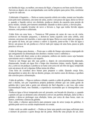 em farinha de trigo, ou melhor, em massa de frigir, e lançam-se em bom azeite fervente.
 Servem-se depois sós ou acompanhadas com molho próprio para peixe frito, conforme
o gosto de cada um.

 Caldeirada à fragateira. -- Deite-se numa caçarola cebola em rodas, tomate aos bocados
(sem pele nem sementes), um ramo de salsa, azeite e um pouco de água; deixe-se ferver
e, quando o líquido estiver em ebulição, ponha-se dentro da caçarola uma porção de
peixe miúdo, variado, previamente amanhado. Quando se deita o peixe, a fervura pára.
 Deixa-se em seguida levantar de novo a fervura e, logo que tenha fervido alguns
minutos, está pronta a caldeirada.

 Caldo feito em uma hora. -- Tomem-se 500 gramas de carne de vaca ou de vitela,
cortem-se em bocados pequenos, e deitem-se numa caçarola com uma cebola, uma
cenoura, um pouco de toucinho, e meio copo de água. Deixe-se cozer tudo por espaço de
um quarto de hora, até que comece a aderir à caçarola; junte-se-lhe 1 litro de água a
ferver, um pouco de sal, ponha-se a ferver tudo por espaço de uma hora, passe-se pela
peneira e sirva-se.

 Caldo de frango para doentes. -- Posto que o caldo de frango seja menos empregado do
que antigamente na alimentação dos doentes e muitas vezes o substitua o
 leite, é muito útil dizer como se deve preparar, embora em muitos casos seja bastante
conveniente ouvir o médico a tal respeito.
 Tome-se um frango que não seja gordo e, depois de convenientemente depenado,
chamuscado, lavado em água fria e limpo dos intestinos (tripas, moela, fígado, papo,
etc.), corte-se em pedaços e ponha-se ao lume com cerca de um litro de água, temperada
com um pouco de sal e algumas folhas tenras de alface.
 Uma hora de cozedura deve bastar para preparar o caldo. Quando esteja feito,
desengordure-se antes de o dar ao doente, porque, em muitos casos de doença, a gordura
não convém para a alimentação.

 Caldo de galinha. -- Diga-se embora o ditado, cautela e caldo de galinha, nunca fizeram
mal a doente, nós por experiência própria podemos afirmar que um caldo gordo de
galinha não é para toda a gente um alimento de fácil digestão e, por isso, não como
recomendação banal, mas fundada, a experiência recomenda que se desengordure este
caldo.
 Ponha-se água a ferver temperada com sal, presunto, um bocado de chouriço, e, quando
a panela em que se deitaram estes elementos estiver em perfeita ebulição, deite-se-lhe a
galinha e deixe-se prolongar essa ebulição, lenta, por cerca de duas horas, mais ou
menos, conforme a dureza da galinha.
 Este caldo, é clássico aproveitá-lo para preparar sopa de arroz (canja de galinha). A
galinha pode servir-se cozida simplesmente ou corada.

Caldo verde ou caldo saudável. -- Ponha ao lume uma panela com água suficiente para
o número de pessoas a quem deseja dar de jantar. Deite-lhe uma porção de sal, meio
 