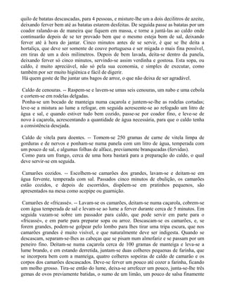 quilo de batatas descascadas, para 4 pessoas, e misture-lhe um a dois decilitros de azeite,
deixando ferver bem até as batatas estarem desfeitas. De seguida passe as batatas por um
coador ralando-as de maneira que fiquem em massa, e torne a juntá-las ao caldo onde
continuarão depois de se ter provado bem que o mesmo esteja bom de sal, deixando
ferver até à hora do jantar. Cinco minutos antes de se servir, é que se lhe deita a
hortaliça, que deve ser somente de couve portuguesa e ser migada o mais fina possível,
em tiras de um a dois milímetros. Depois de bem lavada, deita-se dentro da panela,
deixando ferver só cinco minutos, servindo-se assim verdinha e gostosa. Esta sopa, ou
caldo, é muito apreciável, não só pela sua economia, e simples de executar, como
também por ser muito higiénica e fácil de digerir.
 Há quem goste de lhe juntar uns bagos de arroz, o que não deixa de ser agradável.

 Caldo de cenouras. -- Raspem-se e lavem-se umas seis cenouras, um nabo e uma cebola
e cortem-se em rodelas delgadas.
 Ponha-se um bocado de manteiga numa caçarola e juntem-se-lhe as rodelas cortadas;
leve-se a mistura ao lume a refogar, em seguida acrescente-se ao refogado um litro de
água e sal, e quando estiver tudo bem cozido, passe-se por coador fino, e leve-se de
novo à caçarola, acrescentando a quantidade de água necessária, para que o caldo tenha
a consistência desejada.

Caldo de vitela para doentes. -- Tomem-se 250 gramas de carne de vitela limpa de
gorduras e de nervos e ponham-se numa panela com um litro de água, temperada com
um pouco de sal, e algumas folhas de alface, previamente branqueadas (fervidas).
Como para um frango, cerca de uma hora bastará para a preparação do caldo, o qual
deve servir-se em seguida.

 Camarões cozidos. -- Escolhem-se camarões dos grandes, lavam-se e deitam-se em
água fervente, temperada com sal. Passados cinco minutos de ebulição, os camarões
estão cozidos, e depois de escorridos, dispõem-se em pratinhos pequenos, são
apresentados na mesa como acepipe ou guarnição.

 Camarões de «fricassé». -- Lavam-se os camarões, deitam-se numa caçarola, cobrem-se
com água temperada de sal e levam-se ao lume a ferver durante cerca de 5 minutos. Em
seguida vazam-se sobre um passador para caldo, que pode servir em parte para o
«fricassé», e em parte para preparar sopa ou arroz. Descascam-se os camarões, e, se
forem grandes, podem-se golpear pelo lombo para lhes tirar uma tripa escura, que nos
camarões grandes é muito visível, e que naturalmente deve ser indigesta. Quando se
descascam, separam-se-lhes as cabeças que se pisam num almofariz e se passam por um
peneiro fino. Deitam-se numa caçarola cerca de 100 gramas de manteiga e leva-se a
lume brando, e em estando derretida, juntam-se duas colheres pequenas de farinha, que
se incorpora bem com a manteiga, quatro colheres sopeiras de caldo de camarão e os
corpos dos camarões descascados. Deve-se ferver um pouco até cozer a farinha, ficando
um molho grosso. Tira-se então do lume, deixa-se arrefecer um pouco, junta-se-lhe três
gemas de ovos previamente batidas, o sumo de um limão, um pouco de salsa finamente
 
