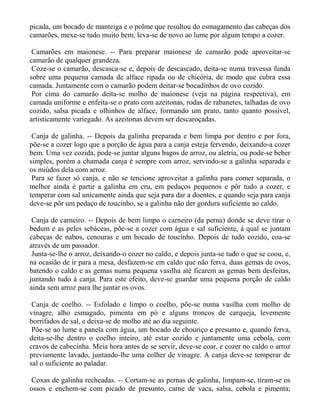 picada, um bocado de manteiga e o polme que resultou do esmagamento das cabeças dos
camarões, mexe-se tudo muito bem, leva-se de novo ao lume por algum tempo a cozer.

 Camarões em maionese. -- Para preparar maionese de camarão pode aproveitar-se
camarão de qualquer grandeza.
 Coze-se o camarão, descasca-se e, depois de descascado, deita-se numa travessa funda
sobre uma pequena camada de alface ripada ou de chicória, de modo que cubra essa
camada. Juntamente com o camarão podem deitar-se bocadinhos de ovo cozido.
 Por cima do camarão deita-se molho de maionese (veja na página respectiva), em
camada uniforme e enfeita-se o prato com azeitonas, rodas de rabanetes, talhadas de ovo
cozido, salsa picada e olhinhos de alface, formando um prato, tanto quanto possível,
artisticamente variegado. As azeitonas devem ser descaroçadas.

 Canja de galinha. -- Depois da galinha preparada e bem limpa por dentro e por fora,
põe-se a cozer logo que a porção de água para a canja esteja fervendo, deixando-a cozer
bem. Uma vez cozida, pode-se juntar alguns bagos de arroz, ou aletria, ou pode-se beber
simples, porém a chamada canja é sempre com arroz, servindo-se a galinha separada e
os miúdos dela com arroz.
 Para se fazer só canja, e não se tencione aproveitar a galinha para comer separada, o
melhor ainda é partir a galinha em cru, em pedaços pequenos e pôr tudo a cozer, e
temperar com sal unicamente ainda que seja para dar a doentes, e quando seja para canja
deve-se pôr um pedaço de toucinho, se a galinha não der gordura suficiente ao caldo.

 Canja de carneiro. -- Depois de bem limpo o carneiro (da perna) donde se deve tirar o
bedum e as peles sebáceas, põe-se a cozer com água e sal suficiente, à qual se juntam
cabeças de nabos, cenouras e um bocado de toucinho. Depois de tudo cozido, coa-se
através de um passador.
 Junta-se-lhe o arroz, deixando-o cozer no caldo, e depois junta-se tudo o que se coou, e,
na ocasião de ir para a mesa, desfazem-se em caldo que não ferva, duas gemas de ovos,
batendo o caldo e as gemas numa pequena vasilha até ficarem as gemas bem desfeitas,
juntando tudo à canja. Para este efeito, deve-se guardar uma pequena porção de caldo
ainda sem arroz para lhe juntar os ovos.

 Canja de coelho. -- Esfolado e limpo o coelho, põe-se numa vasilha com molho de
vinagre, alho esmagado, pimenta em pó e alguns troncos de carqueja, levemente
borrifados de sal, e deixa-se de molho até ao dia seguinte.
 Põe-se ao lume a panela com água, um bocado de chouriço e presunto e, quando ferva,
deita-se-lhe dentro o coelho inteiro, até estar cozido e juntamente uma cebola, com
cravos de cabecinha. Meia hora antes de se servir, deve-se coar, e cozer no caldo o arroz
previamente lavado, juntando-lhe uma colher de vinagre. A canja deve-se temperar de
sal o suficiente ao paladar.

Coxas de galinha recheadas. -- Cortam-se as pernas de galinha, limpam-se, tiram-se os
ossos e enchem-se com picado de presunto, carne de vaca, salsa, cebola e pimenta;
 