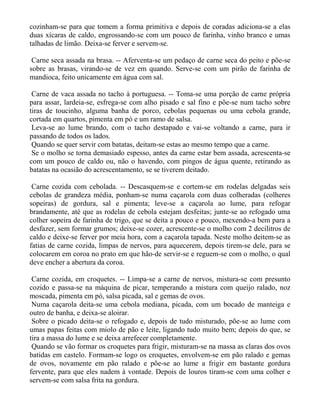 cozinham-se para que tomem a forma primitiva e depois de coradas adiciona-se a elas
duas xícaras de caldo, engrossando-se com um pouco de farinha, vinho branco e umas
talhadas de limão. Deixa-se ferver e servem-se.

 Carne seca assada na brasa. -- Aferventa-se um pedaço de carne seca do peito e põe-se
sobre as brasas, virando-se de vez em quando. Serve-se com um pirão de farinha de
mandioca, feito unicamente em água com sal.

 Carne de vaca assada no tacho à portuguesa. -- Toma-se uma porção de carne própria
para assar, lardeia-se, esfrega-se com alho pisado e sal fino e põe-se num tacho sobre
tiras de toucinho, alguma banha de porco, cebolas pequenas ou uma cebola grande,
cortada em quartos, pimenta em pó e um ramo de salsa.
 Leva-se ao lume brando, com o tacho destapado e vai-se voltando a carne, para ir
passando de todos os lados.
 Quando se quer servir com batatas, deitam-se estas ao mesmo tempo que a carne.
 Se o molho se torna demasiado espesso, antes da carne estar bem assada, acrescenta-se
com um pouco de caldo ou, não o havendo, com pingos de água quente, retirando as
batatas na ocasião do acrescentamento, se se tiverem deitado.

 Carne cozida com cebolada. -- Descasquem-se e cortem-se em rodelas delgadas seis
cebolas de grandeza média, ponham-se numa caçarola com duas colheradas (colheres
sopeiras) de gordura, sal e pimenta; leve-se a caçarola ao lume, para refogar
brandamente, até que as rodelas de cebola estejam desfeitas; junte-se ao refogado uma
colher sopeira de farinha de trigo, que se deita a pouco e pouco, mexendo-a bem para a
desfazer, sem formar grumos; deixe-se cozer, acrescente-se o molho com 2 decilitros de
caldo e deixe-se ferver por meia hora, com a caçarola tapada. Neste molho deitem-se as
fatias de carne cozida, limpas de nervos, para aquecerem, depois tirem-se dele, para se
colocarem em coroa no prato em que hão-de servir-se e reguem-se com o molho, o qual
deve encher a abertura da coroa.

 Carne cozida, em croquetes. -- Limpa-se a carne de nervos, mistura-se com presunto
cozido e passa-se na máquina de picar, temperando a mistura com queijo ralado, noz
moscada, pimenta em pó, salsa picada, sal e gemas de ovos.
 Numa caçarola deita-se uma cebola mediana, picada, com um bocado de manteiga e
outro de banha, e deixa-se aloirar.
 Sobre o picado deita-se o refogado e, depois de tudo misturado, põe-se ao lume com
umas papas feitas com miolo de pão e leite, ligando tudo muito bem; depois do que, se
tira a massa do lume e se deixa arrefecer completamente.
 Quando se vão formar os croquetes para frigir, misturam-se na massa as claras dos ovos
batidas em castelo. Formam-se logo os croquetes, envolvem-se em pão ralado e gemas
de ovos, novamente em pão ralado e põe-se ao lume a frigir em bastante gordura
fervente, para que eles nadem à vontade. Depois de louros tiram-se com uma colher e
servem-se com salsa frita na gordura.
 