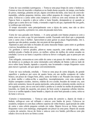 Carne de vaca estufada à portuguesa. -- Toma-se uma peça limpa de carne e lardeia-se.
Cortam-se tiras de toucinho e dispõem-se no fundo duma caçarola, de tampa, com banha
de porco, manteiga, pimenta em pó, alguns cravinhos-da-índia, uma lasca de cravo-do-
maranhão, cebolas pequenas inteiras, uma colher pequena de vinagre e um molho de
salsa. Coloca-se a carne sobre estes temperos e cobre-se com uma mistura de vinho.
Tapa-se bem a caçarola e põe-se sobre o lume brando, destapando-se só quando se
julgue que a carne deva ser virada, e tornando a tapá-la até que, espetando-lhe um garfo,
se conheça que está macia.
 O tempo necessário varia principalmente com a rijeza da carne, mas não se deve
destapar a caçarola, a primeira vez, antes de passada meia hora.

 Carne de vaca guisada com batatas. -- A carne guisada com batatas prepara-se com a
carne crua ou com a que foi previamente cozida. Escusado será dizer que a preparada
com a carne crua é melhor. Aproveitam-se para guisar as peças fragmentadas, isto é,
aquelas que não podem, assadas, dar um prato de boa aparência.
 Separam-se para um lado os bocados de carne muscular limpa e para outro as gorduras
e nervos, bocadinhos de osso, etc.
 As gorduras e nervos picados, põem-se numa caçarola, com cebola picada, salsa
também picada e banha de porco, ou melhor, sobras de molhos de carnes assadas ou
estufadas. Leva-se ao lume a caçarola e deixa-se ferver o refogado, que se passa por um
coador.
 Este refogado, acrescenta-se com caldo de carne e um pouco de vinho branco, e sobre
ele deitam-se os pedaços de carne misturados com talhadas de batata e põe-se tudo de
novo sobre lume brando, tapando a caçarola, mas levantando a tampa frequentes vezes
para mexer o guisado, até que apure convenientemente.

 Carne de vaca recheada, estufada. -- Tome-se uma peça de carne delgada, de grande
superfície e ponha-se por cerca de quatro horas em um molho composto de vinho
branco, um pouco de vinagre bom, alhos, sumo de limão e sal. Passado este tempo, tire-
se deste molho e cubra-se-lhe a superfície, incompletamente, com uma camada de
feijões carrapatos cozidos, inteiros, rodelas de ovo cozido, bocados de tomate cru, sem
peles nem sementes, lascas de queijo parmesão, salsa picada e pimenta moída; enrole-se
em seguida a carne, ate-se com um cordel e ponha-se a estofar no molho de pranchas de
toucinho, no fundo da caçarola, um pouco de bom azeite e pequenas cebolas inteiras.
Leve-se a vasilha tapada a lume brando e, depois de estar bem passada a carne, retire-se
do lume e sirva-se.

 Carneiro à transmontana. -- Toma-se uma perna de carneiro e, depois de tirado o
bedum, esfrega-se com sal refinado e unta-se com banha de porco. Coloca-se na
assadeira, tempera-se com duas colheres sopeiras de vinho branco, igual porção de caldo
de carne e uma cebola pequena cortada em rodas. Depois leva-se ao forno, unta-se
frequentes vezes com manteiga, empregando um pincel ou uma pena. Depois de assada
a perna de carneiro, tira-se do forno e unta-se com ovo batido, polvilha-se com pão
ralado e leva-se de novo ao forno a corar.
 