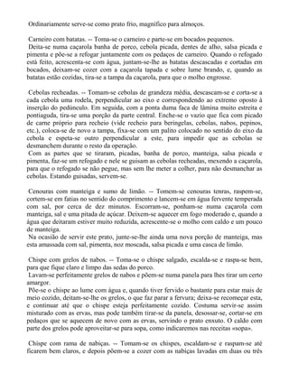 Ordinariamente serve-se como prato frio, magnífico para almoços.

 Carneiro com batatas. -- Toma-se o carneiro e parte-se em bocados pequenos.
 Deita-se numa caçarola banha de porco, cebola picada, dentes de alho, salsa picada e
pimenta e põe-se a refogar juntamente com os pedaços de carneiro. Quando o refogado
está feito, acrescenta-se com água, juntam-se-lhe as batatas descascadas e cortadas em
bocados, deixam-se cozer com a caçarola tapada e sobre lume brando, e, quando as
batatas estão cozidas, tira-se a tampa da caçarola, para que o molho engrosse.

 Cebolas recheadas. -- Tomam-se cebolas de grandeza média, descascam-se e corta-se a
cada cebola uma rodela, perpendicular ao eixo e correspondendo ao extremo oposto à
inserção do pedúnculo. Em seguida, com a ponta duma faca de lâmina muito estreita e
pontiaguda, tira-se uma porção da parte central. Enche-se o vazio que fica com picado
de carne próprio para recheio (vide recheio para beringelas, cebolas, nabos, pepinos,
etc.), coloca-se de novo a tampa, fixa-se com um palito colocado no sentido do eixo da
cebola e espeta-se outro perpendicular a este, para impedir que as cebolas se
desmanchem durante o resto da operação.
 Com as partes que se tiraram, picadas, banha de porco, manteiga, salsa picada e
pimenta, faz-se um refogado e nele se guisam as cebolas recheadas, mexendo a caçarola,
para que o refogado se não pegue, mas sem lhe meter a colher, para não desmanchar as
cebolas. Estando guisadas, servem-se.

 Cenouras com manteiga e sumo de limão. -- Tomem-se cenouras tenras, raspem-se,
cortem-se em fatias no sentido do comprimento e lancem-se em água fervente temperada
com sal, por cerca de dez minutos. Escorram-se, ponham-se numa caçarola com
manteiga, sal e uma pitada de açúcar. Deixem-se aquecer em fogo moderado e, quando a
água que deitaram estiver muito reduzida, acrescente-se o molho com caldo e um pouco
de manteiga.
 Na ocasião de servir este prato, junte-se-lhe ainda uma nova porção de manteiga, mas
esta amassada com sal, pimenta, noz moscada, salsa picada e uma casca de limão.

 Chispe com grelos de nabos. -- Toma-se o chispe salgado, escalda-se e raspa-se bem,
para que fique claro e limpo das sedas do porco.
 Lavam-se perfeitamente grelos de nabos e põem-se numa panela para lhes tirar um certo
amargor.
 Põe-se o chispe ao lume com água e, quando tiver fervido o bastante para estar mais de
meio cozido, deitam-se-lhe os grelos, o que faz parar a fervura; deixa-se recomeçar esta,
e continuar até que o chispe esteja perfeitamente cozido. Costuma servir-se assim
misturado com as ervas, mas pode também tirar-se da panela, desossar-se, cortar-se em
pedaços que se aquecem de novo com as ervas, servindo o prato enxuto. O caldo com
parte dos grelos pode aproveitar-se para sopa, como indicaremos nas receitas «sopa».

 Chispe com rama de nabiças. -- Tomam-se os chispes, escaldam-se e raspam-se até
ficarem bem claros, e depois põem-se a cozer com as nabiças lavadas em duas ou três
 