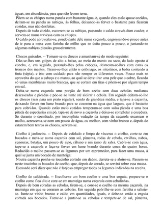 águas, em abundância, para que não levem terra.
 Põem-se os chispes numa panela com bastante água, e, quando eles estão quase cozidos,
deitam-se na panela as nabiças, às folhas, deixando-as ferver o bastante para ficarem
cozidas, mas não desfeitas.
 Depois de tudo cozido, escorrem-se as nabiças, passando o caldo através dum coador, e
servem-se numa travessa com os chispes.
 O caldo pode aproveitar-se, pondo parte dele numa caçarola, engrossando-o pouco antes
de ir para a mesa com farinha de milho que se deita pouco a pouco, e juntando-se
algumas nabiças picadas grosseiramente.

 Chocos guisados. -- Tomam-se os chocos e amanham-se do modo seguinte:
 Dão-se-lhes uns golpes de alto a baixo, ao meio do manto ou saco, do lado oposto à
concha, e, em seguida, puxando-lhes pelas cabeças, destacam-se-lhes com estas os
troncos dos mantos. Tiram-se-lhes então o estômago, os intestinos, a bolsa contendo a
tinta (sépia), e isto com cuidado para não romper os diferentes vasos. Pouco mais se
aproveita do que a cabeça e o manto, ao qual se deve tirar uma pele que o cobre, ficando
só umas membranas muito brancas, que se cortam em tiras e põem-se por algum tempo
em sal.
 Deita-se numa caçarola uma porção de bom azeite com duas cebolas medianas
descascadas e picadas e põe-se ao lume até aloirar a cebola. Em seguida deitam-se-lhe
os chocos (seis para um prato regular), sendo de grandeza média, e tapa-se a caçarola,
deixando ferver em lume brando para se cozerem na água que largam, que é bastante
para cobri-los. Quando estão meio cozidos temperam-se com salsa picada e uma boa
pitada de especiarias em pó, tapa-se de novo a caçarola e deixa-se completar a cozedura.
Se durante o cozinhado, por incompleta vedação da tampa da caçarola escassear o
molho, acrescenta-se com um pouco de água, ou melhor, com vinho branco e, depois de
estarem bem tenros os chocos, servem-se.

 Coelho à jardineira. -- Depois de esfolado e limpo de vísceras o coelho, corte-se em
bocados e meta-se numa caçarola com sal, pimenta, rodas de cebola, ervilhas, nabos,
cenouras, batatas, um pouco de aipo, rábano e um ramo de salsa. Cubra-se com água,
tape-se a caçarola e faça-se ferver em lume brando durante cerca de quatro horas.
Reduzido o molho passem-se os legumes por um espremedor, para fazer uma massa, à
qual se junta um bocado de manteiga.
 Noutra caçarola ponha-se toucinho cortado em dados, derreta-se e aloire-se. Passem-se
neste toucinho os bocados de coelho, que, depois de corado, se servirá sobre essa massa.
 Escusado será dizer que não é forçoso empregar todos os legumes indicados na receita.

 Coelho de caldeirada. -- Escolha-se um bom coelho e uma boa enguia; prepare-se o
coelho como fica dito e core-se em manteiga numa caçarola com cebolinhas.
 Depois de bem coradas as cebolas, tirem-se, e core-se o coelho na mesma caçarola, na
manteiga em que se coraram as cebolas. Em seguida polvilhe-se com farinha e salteie-
se. Junte-se vinho branco e caldo em quantidades, iguais, e deite-se então a enguia
cortada aos bocados. Torne-se a juntar-se as cebolas e tempere-se de sal, pimenta,
 