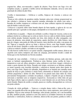 cogume-los, alhos, noz-moscada e capela de cheiros. Faça ferver em fogo vivo até
completa cocção, e, quando o molho estiver devidamente reduzido, sirva-se com uma
guarnição de côdeas de pão fritas.

Coelho à transmontana -- Esfola-se o coelho, limpa-se de vísceras e corta-se em
bocados.
Picam-se três cebolas de grandeza média, bastante salsa (em volume proporcional ao
das cebolas) e deitam-se numa caçarola camadas alternadas de cebola com salsa e
bocados de coelho; tempera-se a mistura com sal, duas colheres sopeiras de manteiga,
uma de banha e outra de azeite.
Coloca-se a caçarola sobre lume brando depois de bem tapada, e agita-se de vez em
quando para que o guisado se não pegue, destapando-se só na ocasião de servir.

 Coelho bravo à caçador. -- Depois de esfolado o coelho e limpo de vísceras, corta-se em
pedaços (inclui-se a cabeça que se corta ao meio), lava-se e põe-se dentro duma caçarola
com cebola picada, bastante toucinho em tiras, dois dentes de alho esmagados, um
pouco de pimenta, uma pitada de especiarias, quatro decilitros de vinho branco, uma
gota de vinagre, uma ponta de folha de loureiro, meio decilitro de caldo e um pouco de
sal. Tapa-se a caçarola, põe-se ao lume e deixa-se ferver, com fogo brando, durante
cerca de três horas. Quando o coelho está cozido, destapa-se a caçarola, activa-se o fogo
e deixa-se reduzir o molho, servindo-se em seguida.
 Se não houver coelho bravo e se quiser simular, empregando coelho manso, deita-se na
caçarola com outros temperos um ramo de carqueja, previamente lavado e atado de
forma que se tire facilmente no fim da cozedura.

 Coração de vaca estufado. -- Corte-se o coração em lâminas grossas, cada uma das
quais se lardeará separadamente. Ponham-se estas lâminas numa vasilha de loiça e
temperem-se com sal, alhos, pimenta e salsa, cubram-se com bom vinagre e deixem-se
tomar o gosto durante dez horas. Passado este tempo, escorram-se as lâminas, ponham-
se numa caçarola com toucinho derretido e salteiem-se durante perto dum quarto de
hora, com fogo forte. Depois de salteadas, disponham-se as laminas por camadas numa
panela de loiça (o grés cerâmico é muito bom), alternando as lâminas do coração com
cebolas pequeninas e dentes de alho. Deitem-se na panela mais duas mãos de vitela,
previamente branqueadas e cortadas em pedaços, e depois o líquido em que as lâminas
estiveram a marinhar com os temperos respectivos. Acrescente-se vinho tinto até que
tudo fique coberto, tape-se a panela e deixe-se cozer durante seis ou sete horas em fogo
muito brando. Depois de cozido o coração, passe-se o molho, desengordure-se e sirva-se
em prato coberto.

 Coração de vitela grelhado. -- Tome-se o coração duma vitela e bata-se-lhe com o
maço; em seguida dá-se-lhe um golpe com uma faca a meia espessura, sem cortá-lo por
completo. Faça-se uma mistura de manteiga, salsa picada, pimenta, sal e um bocadinho
de alho, também picado, encham-se com esta massa as cavidades interiores do coração
(aurículas e ventrículos), feche-se a abertura, dêem-se-lhe uns pontos, ponha-se sobre a
 
