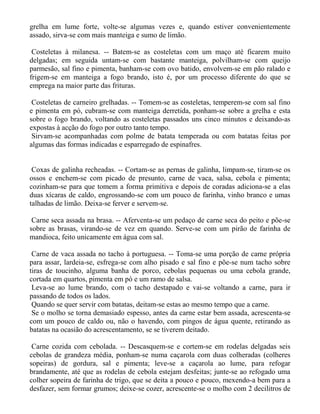 grelha em lume forte, volte-se algumas vezes e, quando estiver convenientemente
assado, sirva-se com mais manteiga e sumo de limão.

 Costeletas à milanesa. -- Batem-se as costeletas com um maço até ficarem muito
delgadas; em seguida untam-se com bastante manteiga, polvilham-se com queijo
parmesão, sal fino e pimenta, banham-se com ovo batido, envolvem-se em pão ralado e
frigem-se em manteiga a fogo brando, isto é, por um processo diferente do que se
emprega na maior parte das frituras.

 Costeletas de carneiro grelhadas. -- Tomem-se as costeletas, temperem-se com sal fino
e pimenta em pó, cubram-se com manteiga derretida, ponham-se sobre a grelha e esta
sobre o fogo brando, voltando as costeletas passados uns cinco minutos e deixando-as
expostas à acção do fogo por outro tanto tempo.
 Sirvam-se acompanhadas com polme de batata temperada ou com batatas feitas por
algumas das formas indicadas e esparregado de espinafres.


 Coxas de galinha recheadas. -- Cortam-se as pernas de galinha, limpam-se, tiram-se os
ossos e enchem-se com picado de presunto, carne de vaca, salsa, cebola e pimenta;
cozinham-se para que tomem a forma primitiva e depois de coradas adiciona-se a elas
duas xícaras de caldo, engrossando-se com um pouco de farinha, vinho branco e umas
talhadas de limão. Deixa-se ferver e servem-se.

 Carne seca assada na brasa. -- Aferventa-se um pedaço de carne seca do peito e põe-se
sobre as brasas, virando-se de vez em quando. Serve-se com um pirão de farinha de
mandioca, feito unicamente em água com sal.

 Carne de vaca assada no tacho à portuguesa. -- Toma-se uma porção de carne própria
para assar, lardeia-se, esfrega-se com alho pisado e sal fino e põe-se num tacho sobre
tiras de toucinho, alguma banha de porco, cebolas pequenas ou uma cebola grande,
cortada em quartos, pimenta em pó e um ramo de salsa.
 Leva-se ao lume brando, com o tacho destapado e vai-se voltando a carne, para ir
passando de todos os lados.
 Quando se quer servir com batatas, deitam-se estas ao mesmo tempo que a carne.
 Se o molho se torna demasiado espesso, antes da carne estar bem assada, acrescenta-se
com um pouco de caldo ou, não o havendo, com pingos de água quente, retirando as
batatas na ocasião do acrescentamento, se se tiverem deitado.

 Carne cozida com cebolada. -- Descasquem-se e cortem-se em rodelas delgadas seis
cebolas de grandeza média, ponham-se numa caçarola com duas colheradas (colheres
sopeiras) de gordura, sal e pimenta; leve-se a caçarola ao lume, para refogar
brandamente, até que as rodelas de cebola estejam desfeitas; junte-se ao refogado uma
colher sopeira de farinha de trigo, que se deita a pouco e pouco, mexendo-a bem para a
desfazer, sem formar grumos; deixe-se cozer, acrescente-se o molho com 2 decilitros de
 