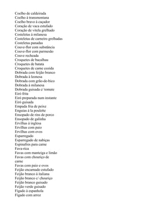 Coelho de caldeirada
Coelho à transmontana
Coelho bravo à caçador
Coração de vaca estufado
Coração de vitela grelhado
Costeletas à milanesa
Costeletas de carneiro grelhadas
Costeletas panadas
Couve-flor com substância
Couve-flor com parmesão
Couve recheada
Croquetes de bacalhau
Croquetes de batata
Croquetes de carne cozida
Dobrada com feijão branco
Dobrada à leonesa
Dobrada com grão-de-bico
Dobrada à milanesa
Dobrada guisada c/ tomate
Eiró frita
Eiró preparada num instante
Eiró guisada
Empada fria de peixe
Enguias à la poulette
Ensopado de rins de porco
Ensopado de galinha
Ervilhas à inglesa
Ervilhas com paio
Ervilhas com ovos
Esparregado
Esparregado de nabiças
Espinafres para carne
Fava-rica
Favas com manteiga e limão
Favas com chouriço de
carne
Favas com paio e ovos
Feijão encarnado estufado
Feijão branco à italiana
Feijão branco c/ chouriço
Feijão branco guisado
Feijão verde guisado
Fígado à espanhola
Fígado com arroz
 