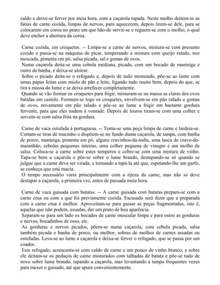 caldo e deixe-se ferver por meia hora, com a caçarola tapada. Neste molho deitem-se as
fatias de carne cozida, limpas de nervos, para aquecerem, depois tirem-se dele, para se
colocarem em coroa no prato em que hão-de servir-se e reguem-se com o molho, o qual
deve encher a abertura da coroa.

 Carne cozida, em croquetes. -- Limpa-se a carne de nervos, mistura-se com presunto
cozido e passa-se na máquina de picar, temperando a mistura com queijo ralado, noz
moscada, pimenta em pó, salsa picada, sal e gemas de ovos.
 Numa caçarola deita-se uma cebola mediana, picada, com um bocado de manteiga e
outro de banha, e deixa-se aloirar.
 Sobre o picado deita-se o refogado e, depois de tudo misturado, põe-se ao lume com
umas papas feitas com miolo de pão e leite, ligando tudo muito bem; depois do que, se
tira a massa do lume e se deixa arrefecer completamente.
 Quando se vão formar os croquetes para frigir, misturam-se na massa as claras dos ovos
batidas em castelo. Formam-se logo os croquetes, envolvem-se em pão ralado e gemas
de ovos, novamente em pão ralado e põe-se ao lume a frigir em bastante gordura
fervente, para que eles nadem à vontade. Depois de louros tiram-se com uma colher e
servem-se com salsa frita na gordura.

 Carne de vaca estufada à portuguesa. -- Toma-se uma peça limpa de carne e lardeia-se.
Cortam-se tiras de toucinho e dispõem-se no fundo duma caçarola, de tampa, com banha
de porco, manteiga, pimenta em pó, alguns cravinhos-da-índia, uma lasca de cravo-do-
maranhão, cebolas pequenas inteiras, uma colher pequena de vinagre e um molho de
salsa. Coloca-se a carne sobre estes temperos e cobre-se com uma mistura de vinho.
Tapa-se bem a caçarola e põe-se sobre o lume brando, destapando-se só quando se
julgue que a carne deva ser virada, e tornando a tapá-la até que, espetando-lhe um garfo,
se conheça que está macia.
 O tempo necessário varia principalmente com a rijeza da carne, mas não se deve
destapar a caçarola, a primeira vez, antes de passada meia hora.

 Carne de vaca guisada com batatas. -- A carne guisada com batatas prepara-se com a
carne crua ou com a que foi previamente cozida. Escusado será dizer que a preparada
com a carne crua é melhor. Aproveitam-se para guisar as peças fragmentadas, isto é,
aquelas que não podem, assadas, dar um prato de boa aparência.
 Separam-se para um lado os bocados de carne muscular limpa e para outro as gorduras
e nervos, bocadinhos de osso, etc.
 As gorduras e nervos picados, põem-se numa caçarola, com cebola picada, salsa
também picada e banha de porco, ou melhor, sobras de molhos de carnes assadas ou
estufadas. Leva-se ao lume a caçarola e deixa-se ferver o refogado, que se passa por um
coador.
 Este refogado, acrescenta-se com caldo de carne e um pouco de vinho branco, e sobre
ele deitam-se os pedaços de carne misturados com talhadas de batata e põe-se tudo de
novo sobre lume brando, tapando a caçarola, mas levantando a tampa frequentes vezes
para mexer o guisado, até que apure convenientemente.
 