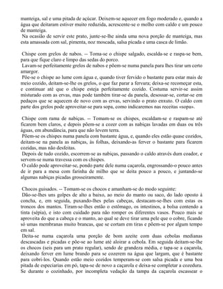 manteiga, sal e uma pitada de açúcar. Deixem-se aquecer em fogo moderado e, quando a
água que deitaram estiver muito reduzida, acrescente-se o molho com caldo e um pouco
de manteiga.
 Na ocasião de servir este prato, junte-se-lhe ainda uma nova porção de manteiga, mas
esta amassada com sal, pimenta, noz moscada, salsa picada e uma casca de limão.

 Chispe com grelos de nabos. -- Toma-se o chispe salgado, escalda-se e raspa-se bem,
para que fique claro e limpo das sedas do porco.
 Lavam-se perfeitamente grelos de nabos e põem-se numa panela para lhes tirar um certo
amargor.
 Põe-se o chispe ao lume com água e, quando tiver fervido o bastante para estar mais de
meio cozido, deitam-se-lhe os grelos, o que faz parar a fervura; deixa-se recomeçar esta,
e continuar até que o chispe esteja perfeitamente cozido. Costuma servir-se assim
misturado com as ervas, mas pode também tirar-se da panela, desossar-se, cortar-se em
pedaços que se aquecem de novo com as ervas, servindo o prato enxuto. O caldo com
parte dos grelos pode aproveitar-se para sopa, como indicaremos nas receitas «sopa».

 Chispe com rama de nabiças. -- Tomam-se os chispes, escaldam-se e raspam-se até
ficarem bem claros, e depois põem-se a cozer com as nabiças lavadas em duas ou três
águas, em abundância, para que não levem terra.
 Põem-se os chispes numa panela com bastante água, e, quando eles estão quase cozidos,
deitam-se na panela as nabiças, às folhas, deixando-as ferver o bastante para ficarem
cozidas, mas não desfeitas.
 Depois de tudo cozido, escorrem-se as nabiças, passando o caldo através dum coador, e
servem-se numa travessa com os chispes.
 O caldo pode aproveitar-se, pondo parte dele numa caçarola, engrossando-o pouco antes
de ir para a mesa com farinha de milho que se deita pouco a pouco, e juntando-se
algumas nabiças picadas grosseiramente.

 Chocos guisados. -- Tomam-se os chocos e amanham-se do modo seguinte:
 Dão-se-lhes uns golpes de alto a baixo, ao meio do manto ou saco, do lado oposto à
concha, e, em seguida, puxando-lhes pelas cabeças, destacam-se-lhes com estas os
troncos dos mantos. Tiram-se-lhes então o estômago, os intestinos, a bolsa contendo a
tinta (sépia), e isto com cuidado para não romper os diferentes vasos. Pouco mais se
aproveita do que a cabeça e o manto, ao qual se deve tirar uma pele que o cobre, ficando
só umas membranas muito brancas, que se cortam em tiras e põem-se por algum tempo
em sal.
 Deita-se numa caçarola uma porção de bom azeite com duas cebolas medianas
descascadas e picadas e põe-se ao lume até aloirar a cebola. Em seguida deitam-se-lhe
os chocos (seis para um prato regular), sendo de grandeza média, e tapa-se a caçarola,
deixando ferver em lume brando para se cozerem na água que largam, que é bastante
para cobri-los. Quando estão meio cozidos temperam-se com salsa picada e uma boa
pitada de especiarias em pó, tapa-se de novo a caçarola e deixa-se completar a cozedura.
Se durante o cozinhado, por incompleta vedação da tampa da caçarola escassear o
 