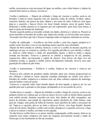 molho, acrescenta-se com um pouco de água, ou melhor, com vinho branco e, depois de
estarem bem tenros os chocos, servem-se.

 Coelho à jardineira. -- Depois de esfolado e limpo de vísceras o coelho, corte-se em
bocados e meta-se numa caçarola com sal, pimenta, rodas de cebola, ervilhas, nabos,
cenouras, batatas, um pouco de aipo, rábano e um ramo de salsa. Cubra-se com água,
tape-se a caçarola e faça-se ferver em lume brando durante cerca de quatro horas.
Reduzido o molho passem-se os legumes por um espremedor, para fazer uma massa, à
qual se junta um bocado de manteiga.
 Noutra caçarola ponha-se toucinho cortado em dados, derreta-se e aloire-se. Passem-se
neste toucinho os bocados de coelho, que, depois de corado, se servirá sobre essa massa.
 Escusado será dizer que não é forçoso empregar todos os legumes indicados na receita.

 Coelho de caldeirada. -- Escolha-se um bom coelho e uma boa enguia; prepare-se o
coelho como fica dito e core-se em manteiga numa caçarola com cebolinhas.
 Depois de bem coradas as cebolas, tirem-se, e core-se o coelho na mesma caçarola, na
manteiga em que se coraram as cebolas. Em seguida polvilhe-se com farinha e salteie-
se. Junte-se vinho branco e caldo em quantidades, iguais, e deite-se então a enguia
cortada aos bocados. Torne-se a juntar-se as cebolas e tempere-se de sal, pimenta,
cogume-los, alhos, noz-moscada e capela de cheiros. Faça ferver em fogo vivo até
completa cocção, e, quando o molho estiver devidamente reduzido, sirva-se com uma
guarnição de côdeas de pão fritas.

Coelho à transmontana -- Esfola-se o coelho, limpa-se de vísceras e corta-se em
bocados.
Picam-se três cebolas de grandeza média, bastante salsa (em volume proporcional ao
das cebolas) e deitam-se numa caçarola camadas alternadas de cebola com salsa e
bocados de coelho; tempera-se a mistura com sal, duas colheres sopeiras de manteiga,
uma de banha e outra de azeite.
Coloca-se a caçarola sobre lume brando depois de bem tapada, e agita-se de vez em
quando para que o guisado se não pegue, destapando-se só na ocasião de servir.

 Coelho bravo à caçador. -- Depois de esfolado o coelho e limpo de vísceras, corta-se em
pedaços (inclui-se a cabeça que se corta ao meio), lava-se e põe-se dentro duma caçarola
com cebola picada, bastante toucinho em tiras, dois dentes de alho esmagados, um
pouco de pimenta, uma pitada de especiarias, quatro decilitros de vinho branco, uma
gota de vinagre, uma ponta de folha de loureiro, meio decilitro de caldo e um pouco de
sal. Tapa-se a caçarola, põe-se ao lume e deixa-se ferver, com fogo brando, durante
cerca de três horas. Quando o coelho está cozido, destapa-se a caçarola, activa-se o fogo
e deixa-se reduzir o molho, servindo-se em seguida.
 Se não houver coelho bravo e se quiser simular, empregando coelho manso, deita-se na
caçarola com outros temperos um ramo de carqueja, previamente lavado e atado de
forma que se tire facilmente no fim da cozedura.
 