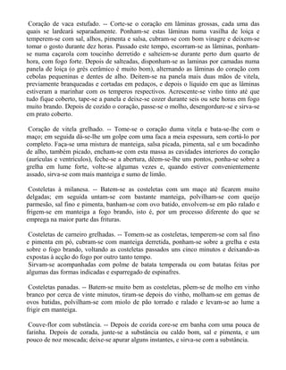 Coração de vaca estufado. -- Corte-se o coração em lâminas grossas, cada uma das
quais se lardeará separadamente. Ponham-se estas lâminas numa vasilha de loiça e
temperem-se com sal, alhos, pimenta e salsa, cubram-se com bom vinagre e deixem-se
tomar o gosto durante dez horas. Passado este tempo, escorram-se as lâminas, ponham-
se numa caçarola com toucinho derretido e salteiem-se durante perto dum quarto de
hora, com fogo forte. Depois de salteadas, disponham-se as laminas por camadas numa
panela de loiça (o grés cerâmico é muito bom), alternando as lâminas do coração com
cebolas pequeninas e dentes de alho. Deitem-se na panela mais duas mãos de vitela,
previamente branqueadas e cortadas em pedaços, e depois o líquido em que as lâminas
estiveram a marinhar com os temperos respectivos. Acrescente-se vinho tinto até que
tudo fique coberto, tape-se a panela e deixe-se cozer durante seis ou sete horas em fogo
muito brando. Depois de cozido o coração, passe-se o molho, desengordure-se e sirva-se
em prato coberto.

 Coração de vitela grelhado. -- Tome-se o coração duma vitela e bata-se-lhe com o
maço; em seguida dá-se-lhe um golpe com uma faca a meia espessura, sem cortá-lo por
completo. Faça-se uma mistura de manteiga, salsa picada, pimenta, sal e um bocadinho
de alho, também picado, encham-se com esta massa as cavidades interiores do coração
(aurículas e ventrículos), feche-se a abertura, dêem-se-lhe uns pontos, ponha-se sobre a
grelha em lume forte, volte-se algumas vezes e, quando estiver convenientemente
assado, sirva-se com mais manteiga e sumo de limão.

 Costeletas à milanesa. -- Batem-se as costeletas com um maço até ficarem muito
delgadas; em seguida untam-se com bastante manteiga, polvilham-se com queijo
parmesão, sal fino e pimenta, banham-se com ovo batido, envolvem-se em pão ralado e
frigem-se em manteiga a fogo brando, isto é, por um processo diferente do que se
emprega na maior parte das frituras.

 Costeletas de carneiro grelhadas. -- Tomem-se as costeletas, temperem-se com sal fino
e pimenta em pó, cubram-se com manteiga derretida, ponham-se sobre a grelha e esta
sobre o fogo brando, voltando as costeletas passados uns cinco minutos e deixando-as
expostas à acção do fogo por outro tanto tempo.
 Sirvam-se acompanhadas com polme de batata temperada ou com batatas feitas por
algumas das formas indicadas e esparregado de espinafres.

 Costeletas panadas. -- Batem-se muito bem as costeletas, põem-se de molho em vinho
branco por cerca de vinte minutos, tiram-se depois do vinho, molham-se em gemas de
ovos batidas, polvilham-se com miolo de pão torrado e ralado e levam-se ao lume a
frigir em manteiga.

 Couve-flor com substância. -- Depois de cozida core-se em banha com uma pouca de
farinha. Depois de corada, junte-se a substância ou caldo bom, sal e pimenta, e um
pouco de noz moscada; deixe-se apurar alguns instantes, e sirva-se com a substância.
 