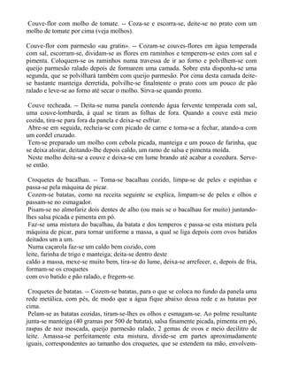 Couve-flor com molho de tomate. -- Coza-se e escorra-se, deite-se no prato com um
molho de tomate por cima (veja molhos).

Couve-flor com parmesão «au gratin». -- Cozam-se couves-flores em água temperada
com sal, escorram-se, dividam-se as flores em raminhos e temperem-se estes com sal e
pimenta. Coloquem-se os raminhos numa travessa de ir ao forno e polvilhem-se com
queijo parmesão ralado depois de formarem uma camada. Sobre esta disponha-se uma
segunda, que se polvilhará também com queijo parmesão. Por cima desta camada deite-
se bastante manteiga derretida, polvilhe-se finalmente o prato com um pouco de pão
ralado e leve-se ao forno até secar o molho. Sirva-se quando pronto.

 Couve recheada. -- Deita-se numa panela contendo água fervente temperada com sal,
uma couve-lombarda, à qual se tiram as folhas de fora. Quando a couve está meio
cozida, tira-se para fora da panela e deixa-se esfriar.
 Abre-se em seguida, recheia-se com picado de carne e torna-se a fechar, atando-a com
um cordel cruzado.
 Tem-se preparado um molho com cebola picada, manteiga e um pouco de farinha, que
se deixa aloirar, deitando-lhe depois caldo, um ramo de salsa e pimenta moída.
 Neste molho deita-se a couve e deixa-se em lume brando até acabar a cozedura. Serve-
se então.

 Croquetes de bacalhau. -- Toma-se bacalhau cozido, limpa-se de peles e espinhas e
passa-se pela máquina de picar.
 Cozem-se batatas, como na receita seguinte se explica, limpam-se de peles e olhos e
passam-se no esmagador.
 Pisam-se no almofariz dois dentes de alho (ou mais se o bacalhau for muito) juntando-
lhes salsa picada e pimenta em pó.
 Faz-se uma mistura do bacalhau, da batata e dos temperos e passa-se esta mistura pela
máquina de picar, para tornar uniforme a massa, a qual se liga depois com ovos batidos
deitados um a um.
 Numa caçarola faz-se um caldo bem cozido, com
leite, farinha de trigo e manteiga; deita-se dentro deste
caldo a massa, mexe-se muito bem, tira-se do lume, deixa-se arrefecer, e, depois de fria,
formam-se os croquetes
com ovo batido e pão ralado, e fregem-se.

 Croquetes de batatas. -- Cozem-se batatas, para o que se coloca no fundo da panela uma
rede metálica, com pés, de modo que a água fique abaixo dessa rede e as batatas por
cima.
 Pelam-se as batatas cozidas, tiram-se-lhes os olhos e esmagam-se. Ao polme resultante
junta-se manteiga (40 gramas por 500 de batata), salsa finamente picada, pimenta em pó,
raspas de noz moscada, queijo parmesão ralado, 2 gemas de ovos e meio decilitro de
leite. Amassa-se perfeitamente esta mistura, divide-se em partes aproximadamente
iguais, correspondentes ao tamanho dos croquetes, que se estendem na mão, envolvem-
 