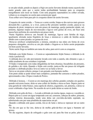 se em pão ralado, pondo-os depois a frigir em azeite fervente deitado numa caçarola não
muito grande, para que o azeite tenha profundidade bastante para os croquetes
mergulharem sem tocar no fundo. Com uma pequena espumadeira ou colher crivada,
voltam-se os croquetes no azeite para corarem por igual.
 Essa colher serve bem para pôr os croquetes dentro do azeite fervente.

 Croquetes de carne cozida. -- Toma-se a carne cozida, limpa-se dos nervos mais grossos
deixando-lhe a gordura, se a tiver, junta-se-lhe presunto também cozido, passa-se na
máquina de picar, tempera-se com um pouco de manteiga, queijo parmesão ralado, sal,
pimenta, algumas raspas de noz-moscada e liga-se com gemas de ovos, até ficar uma
massa bem uniforme de consistência um pouco mole.
 Numa frigideira aloira-se um bocado de manteiga, liga-se com farinha de trigo,
igualmente aloirada numa frigideira de loiça e mistura-se o caldo de farinha assim
obtido com a carne picada e as gemas de ovos.
 Deixa-se arrefecer completamente a mistura, estende-se nas mãos em forma de ovos
pequenos alongados, envolve-se em pão ralado e fregem-se os bolos assim preparados
em bom azeite fervente.
 Neste azeite frege-se também um ramo de salsa, para servir com os croquetes.

 Dobrada com feijão branco. -- Cozem-se separadamente feijão branco e dobrada (a de
vitela é preferível).
 A dobrada deve ter sido previamente lavada com toda a cautela, não obstante o que, o
caldo resultante da sua cozedura é rejeitado.
 O feijão é temperado com rodas delgadinhas de bom chouriço, bocadinhos de presunto,
de galinha e de vitela. Quando o feijão está cozido, junta-se-lhe um pouco de refogado
passado e a dobrada picada e leva-se outra vez ao lume a ferver.
 Serve-se em prato coberto, porque é um guisado com bastante molho.
 Este prato ainda se pode tornar mais complexo, juntando-lhe cenouras e nabos picados,
aproximando-o das «Tripas à moda do Porto».

 Dobrada à leonesa. -- Cozem-se em manteiga dez cebolas grandes cortadas em quartos;
quando estiverem louras, deite-se uma colher de farinha e mexa-se bem. Depois junte-se
uma garrafa de vinho branco, uma capela de cheiros, cogumelos, sal, pimenta, e deixe-se
cozer a dobrada a fogo lento. Na ocasião de servir pode deitar-se sumo de limão.

 Dobrada com grão-de-bico. -- Lavada a dobrada em muitas águas, raspa-se e escalda-se.
Depois põe-se a cozer em água temperada com sal, cenouras, cabeças de nabos, pimenta,
cebolas inteiras descascadas, tendo uma delas um cravinho-da-índia espetado, ou
substituindo este por uma pitadinha de especiarias em pó.
 Quando a dobrada está quase cozida, tira-se do lume e deixa-se repousar até ao outro
dia.
 No dia em que se faz isto, deita-se de molho grão-de-bico em água e bastante sal
grosso.
 No dia seguinte, depois de esfregado o grão com sal, para lhe tirar as peles, põe-se a
 