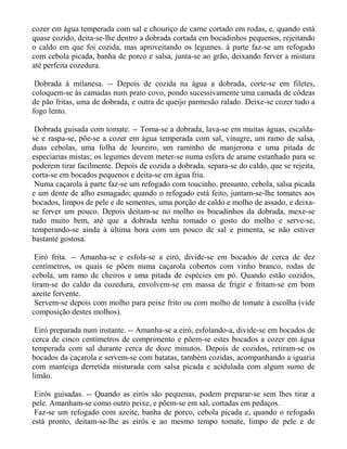 cozer em água temperada com sal e chouriço de carne cortado em rodas, e, quando está
quase cozido, deita-se-lhe dentro a dobrada cortada em bocadinhos pequenos, rejeitando
o caldo em que foi cozida, mas aproveitando os legumes. à parte faz-se um refogado
com cebola picada, banha de porco e salsa, junta-se ao grão, deixando ferver a mistura
até perfeita cozedura.

 Dobrada à milanesa. -- Depois de cozida na água a dobrada, corte-se em filetes,
coloquem-se às camadas num prato covo, pondo sucessivamente uma camada de côdeas
de pão fritas, uma de dobrada, e outra de queijo parmesão ralado. Deixe-se cozer tudo a
fogo lento.

 Dobrada guisada com tomate. -- Toma-se a dobrada, lava-se em muitas águas, escalda-
se e raspa-se, põe-se a cozer em água temperada com sal, vinagre, um ramo de salsa,
duas cebolas, uma folha de loureiro, um raminho de manjerona e uma pitada de
especiarias mistas; os legumes devem meter-se numa esfera de arame estanhado para se
poderem tirar facilmente. Depois de cozida a dobrada, separa-se do caldo, que se rejeita,
corta-se em bocados pequenos e deita-se em água fria.
 Numa caçarola à parte faz-se um refogado com toucinho, presunto, cebola, salsa picada
e um dente de alho esmagado; quando o refogado está feito, juntam-se-lhe tomates aos
bocados, limpos de pele e de sementes, uma porção de caldo e molho de assado, e deixa-
se ferver um pouco. Depois deitam-se no molho os bocadinhos da dobrada, mexe-se
tudo muito bem, até que a dobrada tenha tomado o gosto do molho e serve-se,
temperando-se ainda à última hora com um pouco de sal e pimenta, se não estiver
bastante gostosa.

 Eiró frita. -- Amanha-se e esfola-se a eiró, divide-se em bocados de cerca de dez
centímetros, os quais se põem numa caçarola cobertos com vinho branco, rodas de
cebola, um ramo de cheiros e uma pitada de espécies em pó. Quando estão cozidos,
tiram-se do caldo da cozedura, envolvem-se em massa de frigir e fritam-se em bom
azeite fervente.
 Servem-se depois com molho para peixe frito ou com molho de tomate à escolha (vide
composição destes molhos).

 Eiró preparada num instante. -- Amanha-se a eiró, esfolando-a, divide-se em bocados de
cerca de cinco centímetros de comprimento e põem-se estes bocados a cozer em água
temperada com sal durante cerca de doze minutos. Depois de cozidos, retiram-se os
bocados da caçarola e servem-se com batatas, também cozidas, acompanhando a iguaria
com manteiga derretida misturada com salsa picada e acidulada com algum sumo de
limão.

 Eirós guisadas. -- Quando as eirós são pequenas, podem preparar-se sem lhes tirar a
pele. Amanham-se como outro peixe, e põem-se em sal, cortadas em pedaços.
 Faz-se um refogado com azeite, banha de porco, cebola picada e, quando o refogado
está pronto, deitam-se-lhe as eirós e ao mesmo tempo tomate, limpo de pele e de
 