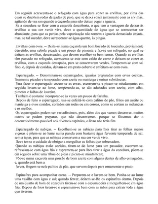 Em seguida acrescenta-se o refogado com água para cozer as ervilhas, por cima das
quais se dispõem rodas delgadas de paio, que se deixa cozer juntamente com as ervilhas,
agitando de vez em quando a caçarola para não deixar pegar a iguaria.
 Se a cozedura se fizer com a caçarola descoberta, o que tem a vantagem de deixar às
ervilhas a sua cor verde viva, deve a quantidade de água que se acrescentar ser
abundante, para que as perdas pela vaporização não tornem a iguaria demasiado enxuta,
mas, se tal suceder, deve acrescentar-se água quente, às pingas.

 Ervilhas com ovos. -- Deita-se numa caçarola um bom bocado de toucinho, previamente
derretido, uma cebola picada e um pouco de pimenta e faz-se um refogado, no qual se
deitam as ervilhas, descascadas, que devem escolher-se bem tenras. Quando as ervilhas
têm passado no refogado, acrescenta-se este com caldo de carne e deixam-se cozer as
ervilhas, com a caçarola destapada, para se conservarem verdes. Temperam-se com sal
fino, e, depois de cozidas, deitam-se em prato coberto e enfeitam-se com ovos.

 Esparregado. -- Denominam-se esparregados, iguarias preparadas com ervas cozidas,
finamente picadas e temperadas com azeite ou manteiga e outras substâncias.
 Para fazer o esparregado cozem-se as ervas, escorrem-se e picam-se miudamente; em
seguida levam-se ao lume, temperando-as, se são adubadas com azeite, com alho,
pimenta e folhas de loureiro.
 Também é costume incorporar-se às vezes um pouco de farinha.
 Depois de feito o esparregado, usa-se enfeitá-lo com palitos de pão, fritos em azeite ou
manteiga e ovos cozidos, cortados em rodas ou em coroas, como se cortam as melancias
e os melões.
 Os esparregados podem ser variadíssimos, pois, além dos que vamos descrever, muitos
outros se podem preparar, que não descrevemos, porque se fôssemos dar o
desenvolvimento possível aos diversos capítulos, o livro não teria fim.

 Esparregado de nabiças. -- Escolhem-se as nabiças para lhes tirar as folhas menos
viçosas e põem-se ao lume numa panela com bastante água fervente temperada de sal,
sem a tapar, para que as nabiças conservem a sua cor verde vivo.
 Deve ter-se o cuidado de obrigar a mergulhar as folhas que sobrenadem.
 Quando as nabiças estão cozidas, tiram-se do lume para um passador, escorrem-se,
refrescam-se com água fria e espremem-se para lhes tirar a água da cozedura, põem-se
em seguida sobre uma tábua de picar e picam-se miudamente.
 Põe-se numa caçarola uma porção de bom azeite com alguns dentes de alho esmagados,
e, quando está bem a
 ferver, fregem-se nele palitos de pão, que servem depois para ornamentar o prato.

 Espinafres para acompanhar carne. -- Preparem-se e lavem-se bem. Ponha-se ao lume
uma vasilha com água e sal; quando ferver, deitem-se-lhe os espinafres dentro. Depois
de um quarto de hora de cozedura tirem-se com a espumadeira e mergulhem-se em água
fria. Depois de frios tirem-se e espremam-se bem com as mãos para extrair toda a água
que tiverem.
 