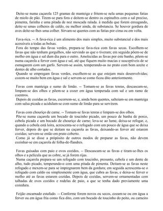 Deite-se numa caçarola 125 gramas de manteiga e fritem-se nela umas pequenas fatias
de miolo de pão. Tirem-se para fora e deitem-se dentro os espinafres com o sal preciso,
pimenta, farinha e uma pitada de noz moscada ralada. à medida que forem enxugando,
deite-se umas colheres de caldo, ou melhor ainda, de substancia. Se houver gordura de
aves deite-se-lhes uma colher. Sirvam-se quentes com as fatias por cima ou em volta.

 Fava-rica. -- A fava-rica é um alimento dos mais simples, muito substancial e dos mais
acessíveis a todas as bolsas.
 Fora do tempo das favas verdes, prepara-se fava-rica com favas secas. Escolhem-se
favas que não tenham gorgulhos, não servindo as que o tiveram; em seguida põem-se de
molho em água e sal dum dia para o outro. Amolecidas as favas por este banho, põem-se
numa caçarola a ferver com água e sal, até que fiquem muito macias e susceptíveis de se
esmagarem com um garfo. Servem-se assim, temperando-as no prato com bom azeite e
dentes de alho cortados.
 Quando se empregam favas verdes, escolhem-se as que estejam mais desenvolvidas;
cozem-se muito bem em água e sal e servem-se como ficou dito anteriormente.

 Favas com manteiga e sumo de limão. -- Tomam-se as favas tenras, descascam-se,
limpam-se dos olhos e põem-se a cozer em água temperada com sal e um ramo de
coentros.
 Depois de cozidas as favas, escorrem-se, e, ainda bem quentes, salteiam-se em manteiga
com salsa picada e acidulam-se com sumo de limão para se servirem.

 Favas com chouriço de carne. -- Tomam-se favas tenras e limpam-se dos olhos.
 Põe-se numa caçarola um bocado de toucinho picado, um pouco de banha de porco,
cebola picada e um bocado de chouriço de carne; leva-se ao lume, deixa-se refogar, e,
quando a cebola está loira, acrescenta-se o refogado com um pouco de água que se deixa
ferver, depois do que se deitam na caçarola as favas, deixando-as ferver até estarem
cozidas; servem-se então em prato coberto.
 Como já se disse a própósito de outros modos de preparar as favas, não devem
cozinhar-se em caçarola de folha-de-flandres.

 Favas guisadas com paio e ovos cozidos. -- Descascam-se as favas e tiram-se-lhes os
olhos e a película que as cobre, se já forem rijas.
 Numa caçarola prepara-se um refogado com toucinho, presunto, cebola e um dente de
alho, tudo picado, temperando-o com uma pitada de pimenta. Deitam-se as favas neste
refogado e mexem-se para se impregnarem bem da gordura; em seguida acrescenta-se o
refogado com caldo ou simplesmente com água, que cubra as favas, e deixa-se ferver o
molho até as favas estarem cozidas. Depois de cozidas, servem-se ornamentadas com
talhadas de ovos cozidos e rodelas de paio, a que se tenha dado previamente uma
cozedura.

 Feijão encarnado estafado. -- Conforme forem novos ou secos, cozam-se ou em água a
ferver ou em água fria como fica dito, com um bocado de toucinho do peito, ou carneiro
 