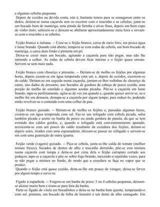 e algumas cebolas pequenas.
 Depois de cozidos na devida conta, isto é, bastante tenros para se esmagarem entre os
dedos, deitem-se numa caçarola sem os escorrer com o toucinho e as cebolas; junte-se
um bocado bom de manteiga, uma pitada de farinha e ervas finas, depois um bom copo
de vinho tinto; salteiem-se e deixem-se abeberar aproximadamente meia hora e sirvam-
se com o toucinho e as cebolas.

 Feijão branco à italiana. -- Coze-se o feijão branco, cerca de meio litro, em pouca água
e lume brando. Quando está aberto, tempera-se com rodas de cebola, um bom bocado de
manteiga, a casca dum limão e pimenta em pó.
 Deixa-se cozer mais um bocado, agitando a caçarola para não pegar, mas não lhe
metendo a colher. As rodas de cebola devem ficar inteiras e o feijão quase enxuto.
Servem-se sem mais nada.

 Feijão branco com chouriço e presunto. -- Deitam-se de molho os feijões por algumas
horas, depois cozem-se em água temperada com sal, e, depois de cozidos, escorrem-se
do caldo. Deitam-se em seguida numa caçarola, juntam-se-lhes rodinhas de chouriço de
carne, uns dados de presunto, uns bocados de gordura de cabeça de porco cozida, uma
porção de molho de estufado e algumas azedas picadas. Põe-se a caçarola em lume
brando, tapa-se perfeitamente, agita-se de vez em quando e, quando quiser servir-se, se o
molho for em demasia, destapa-se a caçarola por algum tempo, para reduzi-lo, podendo
então revolver-se o conteúdo com uma colher de pau.

 Feijão branco guisado. -- Deitam-se de molho os feijões e, passadas algumas horas,
cozem-se em água temperada com sal. Faz-se um refogado com cebola picada, salsa
também picada e azeite ou banha de porco ou ainda gordura de panela, da que se tem
extraído dos caldos gordos, e, quando o refogado está convenientemente apurado,
acrescenta-se com um pouco do caldo resultante da cozedura dos feijões, deitam-se
depois estes, tirados com uma espumadeira, deixam-se passar no refogado e servem-se
sós com uma guarnição de outra iguaria.

 Feijão verde (vagens) guisado. -- Pica-se cebola, junta-se-lhe calda de tomate (melhor
tomate fresco), bocados de dentes de alho e toucinho derretido, põe-se esta mistura
numa caçarola com tampa e deita-se por cima dela o feijão carrapato cortado aos
pedaços; tapa-se a caçarola e põe-se sobre fogo brando, mexendo-a repetidas vezes, para
se não pegar a mistura no fundo, de modo que a cozedura se faça no vapor que se
produz.
 Quando o feijão está quase cozido, deita-se-lhe um pouco de vinagre, deixa-se ferver
por algum tempo e serve-se.

 Fígado à espanhola. -- Fregem-se em banha de porco 3 ou 4 cebolas pequenas, deixam-
se aloirar muito bem e tiram-se para fora da banha.
 Parte-se fígado de vitela em bocadinhos e deita-se na banha bem quente, temperando-o
com sal, pimenta, um bocado de folha de loureiro e um dente de alho esmagado. Em
 