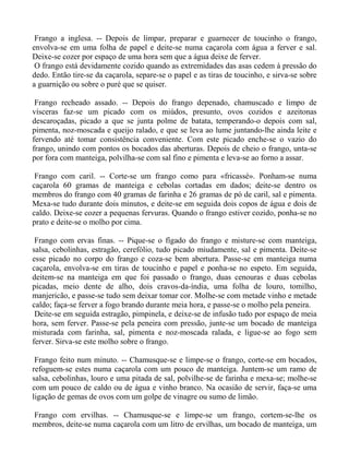 Frango a inglesa. -- Depois de limpar, preparar e guarnecer de toucinho o frango,
envolva-se em uma folha de papel e deite-se numa caçarola com água a ferver e sal.
Deixe-se cozer por espaço de uma hora sem que a água deixe de ferver.
 O frango está devidamente cozido quando as extremidades das asas cedem à pressão do
dedo. Então tire-se da caçarola, separe-se o papel e as tiras de toucinho, e sirva-se sobre
a guarnição ou sobre o puré que se quiser.

 Frango recheado assado. -- Depois do frango depenado, chamuscado e limpo de
vísceras faz-se um picado com os miúdos, presunto, ovos cozidos e azeitonas
descaroçadas, picado a que se junta polme de batata, temperando-o depois com sal,
pimenta, noz-moscada e queijo ralado, e que se leva ao lume juntando-lhe ainda leite e
fervendo até tomar consistência conveniente. Com este picado enche-se o vazio do
frango, unindo com pontos os bocados das aberturas. Depois de cheio o frango, unta-se
por fora com manteiga, polvilha-se com sal fino e pimenta e leva-se ao forno a assar.

 Frango com caril. -- Corte-se um frango como para «fricassé». Ponham-se numa
caçarola 60 gramas de manteiga e cebolas cortadas em dados; deite-se dentro os
membros do frango com 40 gramas de farinha e 26 gramas de pó de caril, sal e pimenta.
Mexa-se tudo durante dois minutos, e deite-se em seguida dois copos de água e dois de
caldo. Deixe-se cozer a pequenas fervuras. Quando o frango estiver cozido, ponha-se no
prato e deite-se o molho por cima.

 Frango com ervas finas. -- Pique-se o fígado do frango e misture-se com manteiga,
salsa, cebolinhas, estragão, cerefólio, tudo picado miudamente, sal e pimenta. Deite-se
esse picado no corpo do frango e coza-se bem abertura. Passe-se em manteiga numa
caçarola, envolva-se em tiras de toucinho e papel e ponha-se no espeto. Em seguida,
deitem-se na manteiga em que foi passado o frango, duas cenouras e duas cebolas
picadas, meio dente de alho, dois cravos-da-índia, uma folha de louro, tomilho,
manjericão, e passe-se tudo sem deixar tomar cor. Molhe-se com metade vinho e metade
caldo; faça-se ferver a fogo brando durante meia hora, e passe-se o molho pela peneira.
 Deite-se em seguida estragão, pimpinela, e deixe-se de infusão tudo por espaço de meia
hora, sem ferver. Passe-se pela peneira com pressão, junte-se um bocado de manteiga
misturada com farinha, sal, pimenta e noz-moscada ralada, e ligue-se ao fogo sem
ferver. Sirva-se este molho sobre o frango.

 Frango feito num minuto. -- Chamusque-se e limpe-se o frango, corte-se em bocados,
refoguem-se estes numa caçarola com um pouco de manteiga. Juntem-se um ramo de
salsa, cebolinhas, louro e uma pitada de sal, polvilhe-se de farinha e mexa-se; molhe-se
com um pouco de caldo ou de água e vinho branco. Na ocasião de servir, faça-se uma
ligação de gemas de ovos com um golpe de vinagre ou sumo de limão.

Frango com ervilhas. -- Chamusque-se e limpe-se um frango, cortem-se-lhe os
membros, deite-se numa caçarola com um litro de ervilhas, um bocado de manteiga, um
 