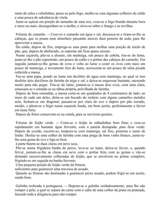 ramo de salsa e cebolinhas; passe-se pelo fogo, molhe-se com algumas colheres de caldo
e uma pouca de substância de vitela.
 Junte-se açúcar em porção do tamanho de uma noz, coza-se a fogo brando durante hora
e meia ou mais, desengordure-se o molho, e sirva-se sobre o frango e as ervilhas.

 Frituras de camarão. -- Coze-se o camarão em água e sal, descasca-se e tiram-se-lhe as
cabeças, que se pisam num almofariz passando através dum peneiro de seda, para lhe
aproveitar a massa.
 Do caldo, depois de frio, emprega-se uma parte para molhar uma porção de miolo de
pão, que, depois de abeberado, se espreme até ficar quase enxuto.
 Numa caçarola, põe-se a alourar, em manteiga, um pouco de cebola, tira-se do lume,
junta-se-lhe o pão espremido, um pouco de caldo e o polme das cabeças do camarão. Em
seguida juntam-se-lhe gemas de ovos e volta ao lume a cozer os ovos com mais um
pouco de manteiga, e novamente fora do lume, acrescenta-se um pouco de salsa picada
reduzida a massa.
 Faz-se uma papa, pondo ao lume um decilitro de água com manteiga, no qual se tem
desfeito dois decilitros de farinha de trigo e sal, e deixa-se engrossar bastante, mexendo
muito para não pegar. Tira-se do lume, juntam-se à massa dois ovos, com uma clara,
amassam-se e estende-se na tábua própria, polvilhada de farinha.
 Depois de bem estendida, a massa corta-se em quadrados de 8 centímetros de lado; ao
meio de cada um deles, deita-se um bocado do recheio com alguns camarões metidos
nele, fecham-se em diagonal, passam-se por clara de ovo e depois por pão torrado,
moído, e põem-se a frigir numa caçarola funda, em bom azeite, perfeitamente a ferver
em lume forte.
 Depois de fritos conservam-se na estufa, para se servirem quentes.

 Frituras de feijão verde. -- Corta-se o feijão às talhadinhas bem finas e coze-se
rapidamente em bastante água fervente, com a panela destapada, para ficar verde.
Depois de cozido, escorre-se, tempera-se com manteiga, sal fino, pimenta e sumo de
limão. Desfaz-se uma colher de farinha com uma pinga de bom vinho branco, junta-se-
lhe uma gema de ovo e liga-se bem.
 à parte batem-se duas claras em neve seca.
 Põe-se numa frigideira banha de porco, leva-se ao lume, deixa-se ferver, e, quando
ferver, juntam-se-lhe as claras em neve com o polme feito com as gemas e vão-se
deitando sucessivamente colheradas de feijão, que se envolvem no polme completo,
frigindo-se em seguida na banha fervente.
 Uma pequena porção de feijão verde dá frituras
suficientes para guarnecer uma travessa de assado.
 Quando as frituras são destinadas a guarnecer peixe assado, podem frigir-se em azeite,
sendo bom.

 Galinha recheada à portuguesa. -- Depena-se a galinha cuidadosamente, para lhe não
romper a pele, a qual se separa da carne com o cabo de uma colher de prata ou prateada,
fazendo toda a diligência para não romper.
 