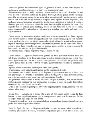 Lava-se a galinha por dentro com água, sal, pimenta e limão. A pele sopra-se para se
conhecer se tem algum rasgão, e, se tiver, cose-se com uma linha.
 Prepare-se o recheio do molho seguinte: deita-se em leite um bocado de miolo de pão
duro e deixa-se ensopar; juntam-se-lhe gemas de ovos, bastante queijo ralado, manteiga
derretida, sal, pimenta, raspas de noz-moscada e presunto picado; mistura-se tudo muito
bem e, com a mistura, vai-se recheando o espaço entre a pele e a carne da galinha, não
enchendo em demasia, para não rebentar a pele. Assim preparada a galinha, é cosida a
abertura por onde se recheou; dá-se-lhe uma fervura rápida na panela da carne. Em
seguida, tira-se, unta-se com manteiga, coloca-se num tabuleiro e leva-se ao forno,
regando-a com caldo e vinho branco, até estar bem tostada e com molho suficiente, com
o qual se serve.

 Goraz assado. -- Amanha-se o goraz e coloca-se numa travessa de ir ao forno; rega-se
com bastante sumo de limão, em seguida com bom vinho branco, depois com bastante
manteiga derretida, cobre-se primeiro com salsa picada, deixando só a descoberto a parte
superior da cabeça, finalmente polvilha-se com muita pimenta em pó. Leva-se ao forno e
deixa-se assar bem, regando-o de vez em quando com o molho, e serve-se depois de
bem assado, na travessa em que foi cozinhado.
 Do mesmo modo se pode preparar o pargo, e outros pei-xes.

 Goraz cozido. -- Depois de amanhado o goraz e de posto por cerca de duas horas em
sal, dispõe-se sobre o crivo duma peixeira de grandeza conveniente, na qual se terá feito
ferver água temperada com sal e, quando esta água entra em ebulição, mergulha-se nela
o crivo com o peixe e deixa-se ferver por dez a quinze minutos conforme o tamanho do
goraz.
 à parte, cozem-se batatas e cebolas para servir com o peixe.
 O goraz pode servir-se juntamente com o molho ou com este à parte.
 Servindo-se com o molho à parte, pode dispor-se o goraz numa travessa coberta com
um guardanapo, e, servindo-se juntamente com o molho, deve ir numa travessa quente,
que pode ser metálica, para armazenar maior quantidade de calor.
 Vulgarmente serve-se com o molho de azeite, vinagre e pimenta, mas muitos outros
molhos podem empregar-se para acompanhar o goraz, e o leitor na secção dos molhos
encontrará por onde fazer a sua escolha.
 O caldo da cozedura do goraz pode aproveitar-se para preparar a sopa, como se verá nos
artigos sobre sopas.

Goraz frito. -- Amanha-se o goraz, põe-se em sal por algum tempo (cerca de duas
horas), corta-se depois em postas, que se enxugam num pano, envolvem-se em farinha
de trigo e põem-se a frigir em bom azeite.
O goraz frito pode servir-se com uma salada ou acompanhado dum molho próprio para
peixe frito (vide artigos sobre molhos).

Iscas de fígado de vaca. -- Limpa-se o fígado, corta-se, ao baixo, sobre uma tábua e
divide-se em diversos bocados, conforme a superfície que se quer dar às iscas. Em
 