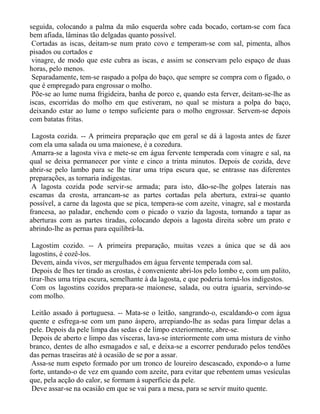 seguida, colocando a palma da mão esquerda sobre cada bocado, cortam-se com faca
bem afiada, lâminas tão delgadas quanto possível.
 Cortadas as iscas, deitam-se num prato covo e temperam-se com sal, pimenta, alhos
pisados ou cortados e
 vinagre, de modo que este cubra as iscas, e assim se conservam pelo espaço de duas
horas, pelo menos.
 Separadamente, tem-se raspado a polpa do baço, que sempre se compra com o fígado, o
que é empregado para engrossar o molho.
 Põe-se ao lume numa frigideira, banha de porco e, quando esta ferver, deitam-se-lhe as
iscas, escorridas do molho em que estiveram, no qual se mistura a polpa do baço,
deixando estar ao lume o tempo suficiente para o molho engrossar. Servem-se depois
com batatas fritas.

 Lagosta cozida. -- A primeira preparação que em geral se dá à lagosta antes de fazer
com ela uma salada ou uma maionese, é a cozedura.
 Amarra-se a lagosta viva e mete-se em água fervente temperada com vinagre e sal, na
qual se deixa permanecer por vinte e cinco a trinta minutos. Depois de cozida, deve
abrir-se pelo lambo para se lhe tirar uma tripa escura que, se entrasse nas diferentes
preparações, as tornaria indigestas.
 A lagosta cozida pode servir-se armada; para isto, dão-se-lhe golpes laterais nas
escamas da crosta, arrancam-se as partes cortadas pela abertura, extrai-se quanto
possível, a carne da lagosta que se pica, tempera-se com azeite, vinagre, sal e mostarda
francesa, ao paladar, enchendo com o picado o vazio da lagosta, tornando a tapar as
aberturas com as partes tiradas, colocando depois a lagosta direita sobre um prato e
abrindo-lhe as pernas para equilibrá-la.

 Lagostim cozido. -- A primeira preparação, muitas vezes a única que se dá aos
lagostins, é cozê-los.
 Devem, ainda vivos, ser mergulhados em água fervente temperada com sal.
 Depois de lhes ter tirado as crostas, é conveniente abri-los pelo lombo e, com um palito,
tirar-lhes uma tripa escura, semelhante à da lagosta, e que poderia torná-los indigestos.
 Com os lagostins cozidos prepara-se maionese, salada, ou outra iguaria, servindo-se
com molho.

 Leitão assado à portuguesa. -- Mata-se o leitão, sangrando-o, escaldando-o com água
quente e esfrega-se com um pano áspero, arrepiando-lhe as sedas para limpar delas a
pele. Depois da pele limpa das sedas e de limpo exteriormente, abre-se.
 Depois de aberto e limpo das vísceras, lava-se interiormente com uma mistura de vinho
branco, dentes de alho esmagados e sal, e deixa-se a escorrer pendurado pelos tendões
das pernas traseiras até à ocasião de se por a assar.
 Assa-se num espeto formado por um tronco de loureiro descascado, expondo-o a lume
forte, untando-o de vez em quando com azeite, para evitar que rebentem umas vesículas
que, pela acção do calor, se formam à superfície da pele.
 Deve assar-se na ocasião em que se vai para a mesa, para se servir muito quente.
 