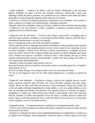 Leitão recheado. -- Limpa-se de pêlos a pele do leitão, esfregando-a com um pano
áspero, molhado em água a ferver. Em seguida, estripa-se, unta-se-lhe a pele com
manteiga, banha de porco, pimenta, sal e pimenta de cor, cobre-se com rodas de limão,
deixando-se assim temperado algumas horas antes de ir ao forno.
 Cortam-se os miolos em pedaços pequenos, juntamente com as batatas, ovos cozidos e
salsa, e põem-se a refogar com cebola picada,, manteiga e pimenta.
 Quando estão bem refogados, tiram-se do lume, juntam-se-lhes azeitonas descaroçadas
e recheia-se com este guisado o leitão, cosendo-se a abertura a pontos naturais. Em
seguida, leva-se ao forno a assar.

 Língua de vaca de «fricassé». -- Toma-se uma língua, corta-se-lhe a arreigada, que se
aproveita para a panela, escalda-se, e com uma faca bem afiada, raspa-se, para lhe tirar a
membrana foliculosa que a reveste; em seguida,
leva-se à panela da carne e dá-se-lhe uma ligeira cozedura.
 Numa caçarola deita-se manteiga misturada com banha ou outras gorduras provenientes
de assados, cebola e salsa picada, pimenta em pó e umas raspas de noz moscada, leva-se
ao lume a refogar e, depois de ter aloirado a cebola, acrescenta-se o refogado com um
pouco de caldo e deita-se-lhe a língua cortada atravessada, em fatias delgadas, que ficam
com a forma oval, tapa-se a caçarola e deixa-se estar a lume brando, até que as fatias
estejam suficientemente macias, acrescentando o molho com umas pingas de caldo, se
tiver engrossado demasiadamente.
 Quando as fatias de língua estão macias, tira-se a
caçarola do lume, deixa-se arrefecer um bocado, junta-se ao molho gema de ovo batida e
salsa picada, leva-se
de novo ao lume até que o ovo esteja cozido e serve-se com sumo de limão.
 Se em vez de língua de vaca, for de vitela, pode dispensar-se a cozedura na panela da
carne.

 Língua de vaca lardeada. -- Escalda-se a língua e pela-se em seguida; põe-se a cozer
numa caçarola contendo água fervente, sal, cravos-da-índia, pimenta em grão, salsa,
cebola, dentes de alho, uma folha de loureiro e ervas aromáticas. Depois de cozida, dá-
se-lhe um golpe profundo longitudinal na linha média, e, por esse golpe lardeia-se com
tiras de toucinho polvilhadas com pimenta. Em seguida unem-se os bordos do golpe e
mergulha-se a língua em vinho branco com cebola e salsa picada e dá-se-lhe uma boa
fervura. Quando o molho está apurado tira-se do lume a vasilha, deixa-se esfriar um
pouco, liga-se com duas gemas de ovos e sumo de limão, leva-se de novo ao lume para
cozer as gemas e serve-se em prato coberto.

 Linguado assado. -- O seguinte processo é aplicável a um linguado grande e alto.
 Corta-se uma cebola pequena em rodas muito finas e dispõem-se estas no fundo de uma
travessa de ir ao forno.
 Golpeia-se o linguado do lado escuro perpendicularmente ao comprimento e enchem-se
os golpes com manteiga. Assim preparado, coloca-se sobre a cebola, rega-se com uma
 