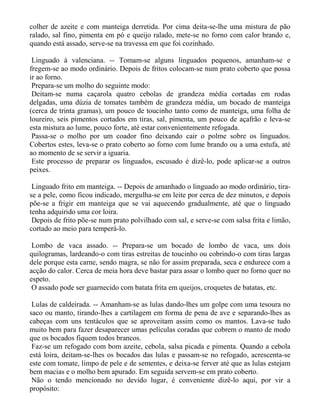 colher de azeite e com manteiga derretida. Por cima deita-se-lhe uma mistura de pão
ralado, sal fino, pimenta em pó e queijo ralado, mete-se no forno com calor brando e,
quando está assado, serve-se na travessa em que foi cozinhado.

 Linguado à valenciana. -- Tomam-se alguns linguados pequenos, amanham-se e
fregem-se ao modo ordinário. Depois de fritos colocam-se num prato coberto que possa
ir ao forno.
 Prepara-se um molho do seguinte modo:
 Deitam-se numa caçarola quatro cebolas de grandeza média cortadas em rodas
delgadas, uma dúzia de tomates também de grandeza média, um bocado de manteiga
(cerca de trinta gramas), um pouco de toucinho tanto como de manteiga, uma folha de
loureiro, seis pimentos cortados em tiras, sal, pimenta, um pouco de açafrão e leva-se
esta mistura ao lume, pouco forte, até estar convenientemente refogada.
 Passa-se o molho por um coador fino deixando cair o polme sobre os linguados.
Cobertos estes, leva-se o prato coberto ao forno com lume brando ou a uma estufa, até
ao momento de se servir a iguaria.
 Este processo de preparar os linguados, escusado é dizê-lo, pode aplicar-se a outros
peixes.

 Linguado frito em manteiga. -- Depois de amanhado o linguado ao modo ordinário, tira-
se a pele, como ficou indicado, mergulha-se em leite por cerca de dez minutos, e depois
põe-se a frigir em manteiga que se vai aquecendo gradualmente, até que o linguado
tenha adquirido uma cor loira.
 Depois de frito põe-se num prato polvilhado com sal, e serve-se com salsa frita e limão,
cortado ao meio para temperá-lo.

 Lombo de vaca assado. -- Prepara-se um bocado de lombo de vaca, uns dois
quilogramas, lardeando-o com tiras estreitas de toucinho ou cobrindo-o com tiras largas
dele porque esta carne, sendo magra, se não for assim preparada, seca e endurece com a
acção do calor. Cerca de meia hora deve bastar para assar o lombo quer no forno quer no
espeto.
 O assado pode ser guarnecido com batata frita em queijos, croquetes de batatas, etc.

 Lulas de caldeirada. -- Amanham-se as lulas dando-lhes um golpe com uma tesoura no
saco ou manto, tirando-lhes a cartilagem em forma de pena de ave e separando-lhes as
cabeças com uns tentáculos que se aproveitam assim como os mantos. Lava-se tudo
muito bem para fazer desaparecer umas películas coradas que cobrem o manto de modo
que os bocados fiquem todos brancos.
 Faz-se um refogado com bom azeite, cebola, salsa picada e pimenta. Quando a cebola
está loira, deitam-se-lhes os bocados das lulas e passam-se no refogado, acrescenta-se
este com tomate, limpo de pele e de sementes, e deixa-se ferver até que as lulas estejam
bem macias e o molho bem apurado. Em seguida servem-se em prato coberto.
 Não o tendo mencionado no devido lugar, é conveniente dizê-lo aqui, por vir a
propósito:
 