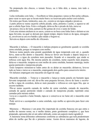Na preparação dos chocos, o tomate fresco, ou à falta dele, a massa, tem todo o
cabimento.

 Lulas recheadas com lulas. -- Escolhem-se lulas pequenas e puxa-se-lhes pelas cabeças,
para vazar os sacos que se lavam muito bem e se reservam para encher com recheio.
 Os restos que ficam, tentáculos, asas, etc., cozem-se em água salgada e picam-se.
 à parte põem-se numa caçarola cebola picada, salsa, pimenta e azeite, e aquece-se até
que a cebola fique loira. Feito o refogado, deita-se-lhe o picado da lula, mexe-se
 um pouco, tira-se do lume, juntam-se-lhe gemas de ovos e sumo de limão.
 Com esta mistura enchem-se os sacos, cosem-se na boca com linha forte e deitam-se em
água fervente, na qual se deixam por algum tempo; depois tiram-se da água, enxugam-
se, envolvem-se em ovo batido e pão ralado e fregem-se.
 Servem-se depois com molho de «fricassé».


 Macarrão à italiana. -- O macarrão à italiana prepara-se geralmente quando se cozinha
carne estufada, porque se tempera com molho.
 Deita-se numa panela uma grande quantidade de água temperada com sal, e, quando
ferve, mete-se-lhe dentro o macarrão. Deixa-se ferver um bocado e depois lança-se o
macarrão e a água da cozedura num passador, ficando só o macarrão, que ainda se
refresca com água fria. Da mesma panela da cozedura, numa caçarola mais pequena,
deita-se o macarrão, tempera-se com molho de carne estufada, bastante manteiga, muito
queijo parmesão e manjerona picada.
 Estes temperos misturam-se todos antes de os deitar ao macarrão; deitam-se, leva-se
tudo ao lume e mexe-se o macarrão, empregando dois garfos para conservá-lo inteiro.
 Os italianos empregam este macarrão em lugar de sopa.

 Macarrão estufado. -- Toma-se o macarrão e lança-se numa panela em bastante água
fervente temperada com sal; dá-se-lhe uma pequena fervura, tira-se do lume e escorre-
se-lhe a água da cozedura, deita-se num passador e refresca-se com água fria, que se
escorre também.
 Põe-se numa caçarola camada de molho de carne estufada, camada de macarrão,
camada de queijo parmesão ralado e camada de manjerona picada; repetindo estas
camadas pela mesma ordem.
 Leva-se a caçarola a lume brando, tapa-se e conserva-se no lume até o macarrão estar
cozido.
 Pode servir-se a acompanhar a carne estufada, cujo molho se aproveita para fazer este
manjar.

 Maionese. -- Maionese é um prato frio importado da cozinha francesa em que entra o
molho do mesmo nome, ou o molho tártaro, prato geralmente complexo e, que bem
preparado, apresenta não só um sabor delicado, como um aspecto muito agradável.
 A maionese toma diferentes sobrenomes conforme as substâncias que nela predominam
além do molho que lhe dá o primeiro nome. Assim diz-se maionese de lagosta, de
 