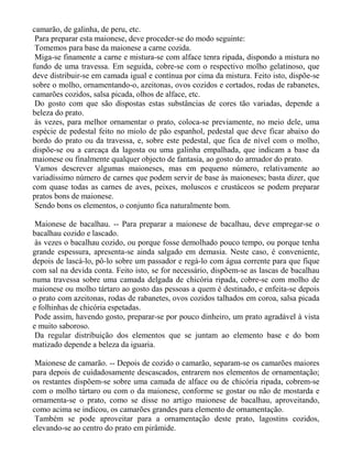 camarão, de galinha, de peru, etc.
 Para preparar esta maionese, deve proceder-se do modo seguinte:
 Tomemos para base da maionese a carne cozida.
 Miga-se finamente a carne e mistura-se com alface tenra ripada, dispondo a mistura no
fundo de uma travessa. Em seguida, cobre-se com o respectivo molho gelatinoso, que
deve distribuir-se em camada igual e contínua por cima da mistura. Feito isto, dispõe-se
sobre o molho, ornamentando-o, azeitonas, ovos cozidos e cortados, rodas de rabanetes,
camarões cozidos, salsa picada, olhos de alface, etc.
 Do gosto com que são dispostas estas substâncias de cores tão variadas, depende a
beleza do prato.
 às vezes, para melhor ornamentar o prato, coloca-se previamente, no meio dele, uma
espécie de pedestal feito no miolo de pão espanhol, pedestal que deve ficar abaixo do
bordo do prato ou da travessa, e, sobre este pedestal, que fica de nível com o molho,
dispõe-se ou a carcaça da lagosta ou uma galinha empalhada, que indicam a base da
maionese ou finalmente qualquer objecto de fantasia, ao gosto do armador do prato.
 Vamos descrever algumas maioneses, mas em pequeno número, relativamente ao
variadíssimo número de carnes que podem servir de base às maioneses; basta dizer, que
com quase todas as carnes de aves, peixes, moluscos e crustáceos se podem preparar
pratos bons de maionese.
 Sendo bons os elementos, o conjunto fica naturalmente bom.

 Maionese de bacalhau. -- Para preparar a maionese de bacalhau, deve empregar-se o
bacalhau cozido e lascado.
 às vezes o bacalhau cozido, ou porque fosse demolhado pouco tempo, ou porque tenha
grande espessura, apresenta-se ainda salgado em demasia. Neste caso, é conveniente,
depois de lascá-lo, pô-lo sobre um passador e regá-lo com água corrente para que fique
com sal na devida conta. Feito isto, se for necessário, dispõem-se as lascas de bacalhau
numa travessa sobre uma camada delgada de chicória ripada, cobre-se com molho de
maionese ou molho tártaro ao gosto das pessoas a quem é destinado, e enfeita-se depois
o prato com azeitonas, rodas de rabanetes, ovos cozidos talhados em coroa, salsa picada
e folhinhas de chicória espetadas.
 Pode assim, havendo gosto, preparar-se por pouco dinheiro, um prato agradável à vista
e muito saboroso.
 Da regular distribuição dos elementos que se juntam ao elemento base e do bom
matizado depende a beleza da iguaria.

 Maionese de camarão. -- Depois de cozido o camarão, separam-se os camarões maiores
para depois de cuidadosamente descascados, entrarem nos elementos de ornamentação;
os restantes dispõem-se sobre uma camada de alface ou de chicória ripada, cobrem-se
com o molho tártaro ou com o da maionese, conforme se gostar ou não de mostarda e
ornamenta-se o prato, como se disse no artigo maionese de bacalhau, aproveitando,
como acima se indicou, os camarões grandes para elemento de ornamentação.
 Também se pode aproveitar para a ornamentação deste prato, lagostins cozidos,
elevando-se ao centro do prato em pirâmide.
 