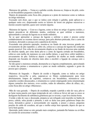 Maionese de galinha. -- Toma-se a galinha cozida, desossa-se, limpa-se da pele, corta-
se em bocadinhos pequenos e desfia-se.
 Depois de preparada como ficou dito, prepara-se o prato de maionese como se indicou
no artigo maionese.
 Escusado será dizer, que o que se indica com relação à galinha, pode aplicar-se a
qualquer outra ave, dispensando assim os leitores de lerem em páginas sucessivas o
mesmo assunto repetido, quase sem variante alguma.

 Maionese de lagosta. -- Coze-se a lagosta, como se disse no artigo «Lagosta cozida», e
depois procede-se de diferentes modos, conforme se quer enfeitar a maionese,
apresentando a carcaça da lagosta ou ao modo ordinário.
 Se se quer apresentar a carcaça da lagosta a enfeitar o prato é preciso cortar
cuidadosamente as escamas dessa carcaça, para pela abertura praticada, tirar a carne do
crustáceo, deixando a carcaça com a aparência de inteira.
 Executada esta primeira operação, assenta-se no fundo de uma travessa grande um
envazamento de pão espanhol, e, sobre ele, coloca-se a carcaça da lagosta tão completa
quanto possível. Em volta do envazamento dispõe-se no fundo da travessa uma camada
de chicória ripada, por cima desta põe-se a carne da lagosta cortada em bocadinhos,
cobre-se com molho de maionese ou com molho tártaro, o qual deve cobrir também o
envazamento de pão. Enfeita-se depois a superfície do molho ao modo ordinário,
dispondo uns bocados de chicória mais altos a encobrir a ligação da carcaça com o
envazamento.
 Se não quiser a maionese armada, desmancha-se a lagosta completamente, aproveitando
o miolo das pernas e ornamenta-se o prato ao modo ordinário, segundo o gosto da
pessoa que o prepara.

 Maionese de linguado. -- Depois de cozido o linguado, como se indica no artigo
respectivo, tira-se-lhe a pele, separam-se os filetes cuidadosamente para irem
absolutamente limpos de espinhas, cortam-se em bocadinhos, misturam-se com
camarões cozidos descascados, e ornamenta-se o prato empregando nesta ornamentação
alguns camarões dos maiores, ovos cozidos, rodas de rabanetes, olhos de alface, etc.,
como ficou dito no artigo «Maionese».

 Mão de vaca guisada. -- Depois de escaldada, raspada e partida a mão de vaca, põe-se
ao lume numa panela com água temperada de sal, e deixa-se ferver até que os ossos se
desliguem facilmente da substância gelatinosa que os reveste, o que leva muitas horas.
 Cozida a mão de vaca e desossada, prepara-se um refogado com toucinho ou banha de
porco, cebola, salsa picada e pimenta, e nele se deita essa parte gelatinosa limpa dos
ossos, deixando-a guisar e acrescentando em seguida, a pouco e pouco, pequenas
porções de caldo de cozedura, até que o molho esteja bem apurado, depois do que se
serve bem quente.
 Querendo, pode tornar-se este guisado mais complexo, juntando-lhe batatas ou ervilhas
na ocasião de acrescentar o molho.
 