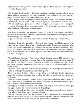 Se houver uma estufa, devem aquecer-se nela o prato coberto em que se serve a iguaria
e os pratos de guardanapo.

 Mão de vitela de «fricassé». -- Depois de escaldada, raspada e partida a mão de vitela,
põe-se ao lume numa panela com água temperada de sal e pimenta em grão. Tapa-se a
panela e deixa-se ferver até a mão de vitela estar cozida.
 Depois prepara-se um refogado com banha de porco, cebola, salsa picada e pimenta, e
nele se deita a mão de vitela cozida, deixando-a guisar e acrescentando o molho com o
caldo da cozedura, até que o guisado esteja bem apurado. Em seguida tira-se a caçarola
do lume e deixa-se arrefecer um pouco, juntam-se-lhe gemas de ovos, sumo de limão e
salsa picada, servindo-se sem perda de tempo.

 Mãozinhas de carneiro com molho de tomate. -- Depois de bem limpas e escaldadas,
cozem-se as mãozinhas de carneiro, e seguidamente salteiam-se em manteiga ligada com
farinha de trigo, sal e pimenta.
 Depois de salteadas, servem-se com molho de tomate. (Vide artigos sobre molhos).

Mãozinhas de carneiro guisadas. -- Depois de bem limpas e escaldadas, cozem-se as
mãozinhas de carneiro. Faz-se um refogado com banha de porco ou toucinho, salsa
picada e presunto. Quando a cebola está loira, acrescenta-se o refogado com uma colher
de caldo e outra de vinho branco, deitam-se-lhe as mãozinhas de carneiro e deixam-se
guisar, acrescentando o molho pouco a pouco, com caldo, até apurar convenientemente.
Servem-se em seguida.

 Massa folhada à francesa. -- Peneirem-se sobre a tábua de amassar 250 gramas de boa
farinha de trigo, deixando-a em monte, faça-se-lhe uma cova, junte-se-lhe uma pitada de
sal fino, 1,5 decilitros de água, amassa-se a farinha com cuidado para não deixar
encordoar a massa e forme-se com ela uma bola, que se deixará em repouso por um
quarto de hora.
 Enquanto a massa repousa, amassem-se 250 gramas de boa manteiga directamente com
a mão, e, em tempo frio, dentro dum pano bem quente.
 Tome-se a massa de trigo, ponha-se sobre a tábua polvilhada com farinha e prema-se,
dando-lhe pequenas pancadas com a palma da mão, de modo que se estenda em
rectângulo.
 Dê-se, de modo semelhante, a mesma forma à manteiga e disponha-se sobre a massa de
trigo. Dobrem-se os quatro lados desta sobre a manteiga, aproximando-os bastante, para
que se soldem, : envolvendo-a completamente.
 Em seguida polvilha-se a massa com farinha e estende-se com o rolo de modo que
fique, pelo menos, três vezes mais comprida do que larga.
 Suponha-se dividida em três partes no sentido do comprimento, dobre-se o primeiro
terço sobre o segundo e o terceiro sobre o primeiro.
 Deixe-se descansar novamente por um quarto de hora e estenda-se de novo em sentido
perpendicular àquele em que se estendeu da primeira vez e repita-se esta operação seis
vezes, intercaladas, de duas a duas, por um quarto de hora de repouso.
 