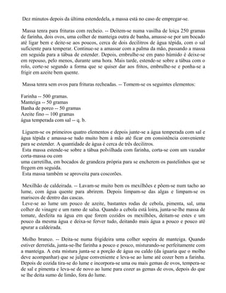 Dez minutos depois da última estendedela, a massa está no caso de empregar-se.

 Massa tenra para frituras com recheio. -- Deitem-se numa vasilha de loiça 250 gramas
de farinha, dois ovos, uma colher de manteiga outra de banha, amasse-se por um bocado
até ligar bem e deite-se aos poucos, cerca de dois decilitros de água tépida, com o sal
suficiente para temperar. Continue-se a amassar com a palma da mão, passando a massa
em seguida para a tábua de estender. Depois, embrulhe-se em pano húmido é deixe-se
em repouso, pelo menos, durante uma hora. Mais tarde, estende-se sobre a tábua com o
rolo, corte-se segundo a forma que se quiser dar aos fritos, embrulhe-se e ponha-se a
frigir em azeite bem quente.

Massa tenra sem ovos para frituras recheadas. -- Tomem-se os seguintes elementos:

Farinha -- 500 gramas.
Manteiga -- 50 gramas
Banha de porco -- 50 gramas
Azeite fino -- 100 gramas
água temperada com sal -- q. b.

 Liguem-se os primeiros quatro elementos e depois junte-se a água temperada com sal e
água tépida e amassa-se tudo muito bem à mão até ficar em consistência conveniente
para se estender. A quantidade de água é cerca de três decilitros.
 Esta massa estende-se sobre a tábua polvilhada com farinha, corta-se com um vazador
corta-massa ou com
uma carretilha, em bocados de grandeza própria para se encherem os pastelinhos que se
fregem em seguida.
 Esta massa também se aproveita para coscorões.

 Mexilhão de caldeirada. -- Lavam-se muito bem os mexilhões e põem-se num tacho ao
lume, com água quente para abrirem. Depois limpam-se das algas e limpam-se os
mariscos de dentro das cascas.
 Leve-se ao lume um pouco de azeite, bastantes rodas de cebola, pimenta, sal, uma
colher de vinagre e um ramo de salsa. Quando a cebola está loira, junta-se-lhe massa de
tomate, desfeita na água em que forem cozidos os mexilhões, deitam-se estes e um
pouco da mesma água e deixa-se ferver tudo, deitando mais água a pouco e pouco até
apurar a caldeirada.

 Molho branco. -- Deita-se numa frigideira uma colher sopeira de manteiga. Quando
estiver derretida, junta-se-lhe farinha a pouco e pouco, misturando-se perfeitamente com
a manteiga. A esta mistura junta-se a porção de água ou caldo (da iguaria que o molho
deve acompanhar) que se julgue conveniente e leva-se ao lume até cozer bem a farinha.
Depois de cozida tira-se do lume e incorpora-se uma ou mais gemas de ovos, tempera-se
de sal e pimenta e leva-se de novo ao lume para cozer as gemas de ovos, depois do que
se lhe deita sumo de limão, fora do lume.
 