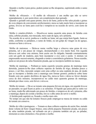 Quando o molho é para peixe, podem juntar-se-lhe alcaparras, suprimindo então o sumo
de limão.

 Molho de «fricassé». -- O molho de «fricassé» é um molho que não se serve
separadamente; é, por assim dizer, um complemento dum guisado.
 Quando o guisado está quase pronto, tira-se do lume, junta-se-lhe salsa picada e gemas
de ovos (depois do conveniente arrefecimento), mexe-se tudo muito bem a incorporar as
gemas, leva-se ao lume para cozê-las e tempera-se na ocasião de servir, com sumo de
limão.

 Molho à «maìtre-d.hôtel». -- Dissolva-se numa caçarola uma pouca de farinha com
salsa, cebolas picadas, noz-moscada, meio copo de água, sal e pimenta.
 Na ocasião de se servir, ponha-se o molho ao lume, até que esteja bem ligado. Junte-se
então, conforme os paladares, o sumo de limão, ou um golpe de vinagre ou de agraço,
misture-se bem e sirva-se.

 Molho de maionese. -- Deita-se numa vasilha larga e côncova uma gema de ovo,
pimenta, sal e um pouco de vinagre, desmanchando o ovo muito bem. Em seguida
deixa-se cair sobre esta mistura, bom azeite em fio delgado, batendo constantemente
com um garfo de madeira, para bem incorporar o ovo com o azeite. A mistura vai
engrossando sucessivamente, chegando a tomar a consistência gelatinosa. Nessa ocasião,
junta-se um pouco de salsa finamente picada, que se incorpora também na massa.

 Molho de manteiga. -- Ponham-se numa caçarola sessenta gramas de manteiga meio
derretida, juntem-se-lhe duas colheres sopeiras de farinha de trigo, deitadas pouco a
pouco, e sal fino, mexendo sempre com uma colher ou uma espátula de pau, de modo
que se incorpore a farinha com a manteiga sem formar grumos; ponha-se sobre lume
brando com uns quatro decilitros de água fria, mexa-se bem e deixe-se ferver durante
cerca de dois minutos; incorporem-se no caldo mais quarenta gramas de manteiga,
deitada por duas vezes, sem ferver e sirva-se.

 Molho de tomate. -- Dá-se ao tomate uma pequena fervura em água, em seguida leva-se
ao passador, no qual ficam as peles e as sementes. O líquido que passa põe-se outra vez
ao lume, tendo-lhe adicionado um pouco de farinha, e tempera-se de sal e pimenta, alho
e manteiga; depois de cozida a farinha, tire-se o alho antes de servir o molho.
 A farinha pode suprimir-se, ficando o molho mais ralo.
 No tempo em que não há tomates frescos pode empregar-se massa de tomate ou calda
de tomate em conserva.

Molho de vilão à portuguesa. -- Tomam-se duas colheres sopeiras de azeite fino, metade
deste volume de bom vinagre branco, uma cebola pequena finamente picada, um pouco
de salsa também picada, sal refinado em pó e pimenta também em pó, ao paladar,
misturam-se estes elementos e fica pronto o molho.
 