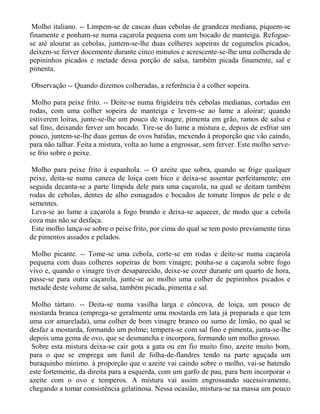 Molho italiano. -- Limpem-se de cascas duas cebolas de grandeza mediana, piquem-se
finamente e ponham-se numa caçarola pequena com um bocado de manteiga. Refogue-
se até alourar as cebolas, juntem-se-lhe duas colheres sopeiras de cogumelos picados,
deixem-se ferver docemente durante cinco minutos e acrescente-se-lhe uma colherada de
pepininhos picados e metade dessa porção de salsa, também picada finamente, sal e
pimenta.

Observação -- Quando dizemos colheradas, a referência é a colher sopeira.

 Molho para peixe frito. -- Deite-se numa frigideira três cebolas medianas, cortadas em
rodas, com uma colher sopeira de manteiga e levem-se ao lume a aloirar; quando
estiverem loiras, junte-se-lhe um pouco de vinagre, pimenta em grão, ramos de salsa e
sal fino, deixando ferver um bocado. Tire-se do lume a mistura e, depois de esfriar um
pouco, juntem-se-lhe duas gemas de ovos batidas, mexendo à proporção que vão caindo,
para não talhar. Feita a mistura, volta ao lume a engrossar, sem ferver. Este molho serve-
se frio sobre o peixe.

 Molho para peixe frito à espanhola. -- O azeite que sobra, quando se frige qualquer
peixe, deita-se numa caneca de loiça com bico e deixa-se assentar perfeitamente; em
seguida decanta-se a parte límpida dele para uma caçarola, na qual se deitam também
rodas de cebolas, dentes de alho esmagados e bocados de tomate limpos de pele e de
sementes.
 Leva-se ao lume a caçarola a fogo brando e deixa-se aquecer, de modo que a cebola
coza mas não se desfaça.
 Este molho lança-se sobre o peixe frito, por cima do qual se tem posto previamente tiras
de pimentos assados e pelados.

Molho picante. -- Tome-se uma cebola, corte-se em rodas e deite-se numa caçarola
pequena com duas colheres sopeiras de bom vinagre; ponha-se a caçarola sobre fogo
vivo e, quando o vinagre tiver desaparecido, deixe-se cozer durante um quarto de hora,
passe-se para outra caçarola, junte-se ao molho uma colher de pepininhos picados e
metade deste volume de salsa, também picada, pimenta e sal.

 Molho tártaro. -- Deita-se numa vasilha larga e côncova, de loiça, um pouco de
mostarda branca (emprega-se geralmente uma mostarda em lata já preparada e que tem
uma cor amarelada), uma colher de bom vinagre branco ou sumo de limão, no qual se
desfaz a mostarda, formando um polme; tempera-se com sal fino e pimenta, junta-se-lhe
depois uma gema de ovo, que se desmancha e incorpora, formando um molho grosso.
 Sobre esta mistura deixa-se cair gota a gata ou em fio muito fino, azeite muito bom,
para o que se emprega um funil de folha-de-flandres tendo na parte aguçada um
buraquinho mínimo. à proporção que o azeite vai caindo sobre o molho, vai-se batendo
este fortemente, da direita para a esquerda, com um garfo de pau, para bem incorporar o
azeite com o ovo e temperos. A mistura vai assim engrossando sucessivamente,
chegando a tomar consistência gelatinosa. Nessa ocasião, mistura-se na massa um pouco
 