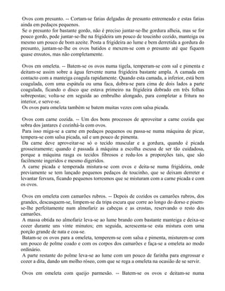 Ovos com presunto. -- Cortam-se fatias delgadas de presunto entremeado e estas fatias
ainda em pedaços pequenos.
 Se o presunto for bastante gordo, não é preciso juntar-se-lhe gordura alheia, mas se for
pouco gordo, pode juntar-se-lhe na frigideira um pouco de toucinho cozido, manteiga ou
mesmo um pouco de bom azeite. Posta a frigideira ao lume e bem derretida a gordura do
presunto, juntam-se-lhe os ovos batidos e mexem-se com o presunto até que fiquem
quase enxutos, mas não completamente.

 Ovos em omeleta. -- Batem-se os ovos numa tigela, temperam-se com sal e pimenta e
deitam-se assim sobre a água fervente numa frigideira bastante ampla. A camada em
contacto com a manteiga coagula rapidamente. Quando esta camada, a inferior, está bem
coagulada, com uma espátula ou uma faca, dobra-se para cima de dois lados a parte
coagulada, ficando o disco que estava primeiro na frigideira dobrado em três folhas
sobrepostas; volta-se em seguida ao embrulho alongado, para completar a fritura no
interior, e serve-se.
 Os ovos para omeleta também se batem muitas vezes com salsa picada.

 Ovos com carne cozida. -- Um dos bons processos de aproveitar a carne cozida que
sobra dos jantares é cozinhá-la com ovos.
 Para isso miga-se a carne em pedaços pequenos ou passa-se numa máquina de picar,
tempera-se com salsa picada, sal e um pouco de pimenta.
 Da carne deve aproveitar-se só o tecido muscular e a gordura, quando é picada
grosseiramente; quando é passada à máquina a escolha escusa de ser tão cuidadosa,
porque a máquina rasga os tecidos fibrosos e redu-los a proporções tais, que são
facilmente ingeridos e mesmo digeridos.
 A carne picada e temperada mistura-se com ovos e deita-se numa frigideira, onde
previamente se tem lançado pequenos pedaços de toucinho, que se deixam derreter e
levantar fervura, ficando pequenos torresmos que se misturam com a carne picada e com
os ovos.

 Ovos em omeleta com camarões rubros. -- Depois de cozidos os camarões rubros, dos
grandes, descasquem-se, limpem-se da tripa escura que corre ao longo do dorso e pisem-
se-lhe perfeitamente num almofariz as cabeças e as crostas, reservando o resto dos
camarões.
 A massa obtida no almofariz leva-se ao lume brando com bastante manteiga e deixa-se
cozer durante uns vinte minutos; em seguida, acrescenta-se esta mistura com uma
porção grande de nata e coa-se.
 Batam-se os ovos para a omeleta, temperem-se com salsa e pimenta, misturem-se com
um pouco de polme coado e com os corpos dos camarões e faça-se a omeleta ao modo
ordinário.
 A parte restante do polme leva-se ao lume com um pouco de farinha para engrossar e
cozer a dita, dando um molho róseo, com que se rega a omeleta na ocasião de se servir.

Ovos em omeleta com queijo parmesão. -- Batem-se os ovos e deitam-se numa
 