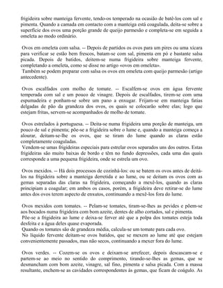 frigideira sobre manteiga fervente, tendo-os temperado na ocasião de batê-los com sal e
pimenta. Quando a camada em contacto com a manteiga está coagulada, deita-se sobre a
superfície dos ovos uma porção grande de queijo parmesão e completa-se em seguida a
omeleta ao modo ordinário.

 Ovos em omeleta com salsa. -- Depois de partidos os ovos para um pires ou uma xícara
para verificar se estão bem frescos, batam-se com sal, pimenta em pó e bastante salsa
picada. Depois de batidos, deitem-se numa frigideira sobre manteiga fervente,
completando a omeleta, como se disse no artigo «ovos em omeleta».
 Também se podem preparar com salsa os ovos em omeleta com queijo parmesão (artigo
antecedente).

 Ovos escalfados com molho de tomate. -- Escalfem-se ovos em água fervente
temperada com sal e um pouco de vinagre. Depois de escalfados, tirem-se com uma
espumadeira e ponham-se sobre um pano a enxugar. Frijam-se em manteiga fatias
delgadas de pão da grandeza dos ovos, os quais se colocarão sobre elas; logo que
estejam fritas, servem-se acompanhados de molho de tomate.

 Ovos estrelados à portuguesa. -- Deita-se numa frigideira uma porção de manteiga, um
pouco de sal e pimenta; põe-se a frigideira sobre o lume e, quando a manteiga começa a
alourar, deitam-se-lhe os ovos, que se tiram do lume quando as claras estão
completamente coaguladas.
 Vendem-se umas frigideiras especiais para estrelar ovos separados uns dos outros. Estas
frigideiras são muito baixas de bordo e têm no fundo depressões, cada uma das quais
corresponde a uma pequena frigideira, onde se estrela um ovo.

 Ovos mexidos. -- Há dois processos de cozinhá-los: ou se batem os ovos antes de deitá-
los na frigideira sobre a manteiga derretida e ao lume, ou se deitam os ovos com as
gemas separadas das claras na frigideira, começando a mexê-los, quando as claras
principiam a coagular; em ambos os casos, porém, a frigideira deve retirar-se do lume
antes dos ovos terem aspecto de enxutos, continuando a mexê-los fora do lume.

 Ovos mexidos com tomates. -- Pelam-se tomates, tiram-se-lhes as pevides e põem-se
aos bocados numa frigideira com bom azeite, dentes de alho cortados, sal e pimenta.
 Põe-se a frigideira ao lume e deixa-se ferver até que a polpa dos tomates esteja toda
desfeita e a água deles quase evaporada.
 Quando os tomates são de grandeza média, calcula-se um tomate para cada ovo.
 No líquido fervente deitam-se ovos batidos, que se mexem ao lume até que estejam
convenientemente passados, mas não secos, continuando a mexer fora do lume.

 Ovos verdes. -- Cozem-se os ovos e deixam-se arrefecer, depois descascam-se e
partem-se ao meio no sentido do comprimento, tirando-se-lhes as gemas, que se
desmancham com bom azeite, vinagre, sal fino, pimenta e salsa picada. Com a massa
resultante, enchem-se as cavidades correspondentes às gemas, que ficam de coágulo. As
 