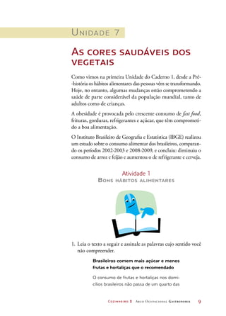 Cozinheiro 2 Arco Ocupacional Gastronomia	 9
Unidade 7
As cores saudáveis dos
vegetais
Como vimos na primeira Unidade do Caderno 1, desde a Pré-
-história os hábitos alimentares das pessoas vêm se transformando.
Hoje, no entanto, algumas mudanças estão comprometendo a
saúde de parte considerável da população mundial, tanto de
adultos como de crianças.
A obesidade é provocada pelo crescente consumo de fast food,
frituras, gorduras, refrigerantes e açúcar, que têm comprometi-
do a boa alimentação.
O Instituto Brasileiro de Geografia e Estatística (IBGE) realizou
um estudo sobre o consumo alimentar dos brasileiros, comparan-
do os períodos 2002-2003 e 2008-2009, e concluiu: diminuiu o
consumo de arroz e feijão e aumentou o de refrigerante e cerveja.
Atividade 1
Bons hábitos alimentares
1.	Leia o texto a seguir e assinale as palavras cujo sentido você
não compreender.
Brasileiros comem mais açúcar e menos
frutas e hortaliças que o recomendado
O consumo de frutas e hortaliças nos domi-
cílios brasileiros não passa de um quarto das
 