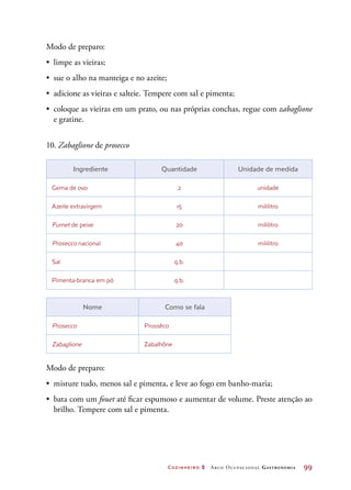 Cozinheiro 2 Arco Ocupacional Gastronomia	 99
Modo de preparo:
•	 limpe as vieiras;
•	 sue o alho na manteiga e no azeite;
•	 adicione as vieiras e salteie. Tempere com sal e pimenta;
•	 coloque as vieiras em um prato, ou nas próprias conchas, regue com zabaglione
e gratine.
10. Zabaglione de prosecco
Ingrediente Quantidade Unidade de medida
Gema de ovo 2 unidade
Azeite extravirgem 15 mililitro
Fumet de peixe 20 mililitro
Prosecco nacional 40 mililitro
Sal q.b.
Pimenta-branca em pó q.b.
Nome Como se fala
Prosecco Prossêco
Zabaglione Zabalhône
Modo de preparo:
•	 misture tudo, menos sal e pimenta, e leve ao fogo em banho-maria;
•	 bata com um fouet até ficar espumoso e aumentar de volume. Preste atenção ao
brilho. Tempere com sal e pimenta.
 