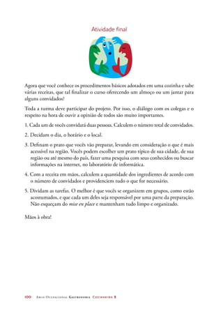100	 Arco Ocupacional Gastronomia Cozinheiro 2
Atividade final
Agora que você conhece os procedimentos básicos adotados em uma cozinha e sabe
várias receitas, que tal finalizar o curso oferecendo um almoço ou um jantar para
alguns convidados?
Toda a turma deve participar do projeto. Por isso, o diálogo com os colegas e o
respeito na hora de ouvir a opinião de todos são muito importantes.
1. Cada um de vocês convidará duas pessoas. Calculem o número total de convidados.
2. Decidam o dia, o horário e o local.
3. Definam o prato que vocês vão preparar, levando em consideração o que é mais
acessível na região. Vocês podem escolher um prato típico de sua cidade, de sua
região ou até mesmo do país, fazer uma pesquisa com seus conhecidos ou buscar
informações na internet, no laboratório de informática.
4. Com a receita em mãos, calculem a quantidade dos ingredientes de acordo com
o número de convidados e providenciem tudo o que for necessário.
5. Dividam as tarefas. O melhor é que vocês se organizem em grupos, como estão
acostumados, e que cada um deles seja responsável por uma parte da preparação.
Não esqueçam do mise en place e mantenham tudo limpo e organizado.
Mãos à obra!
 