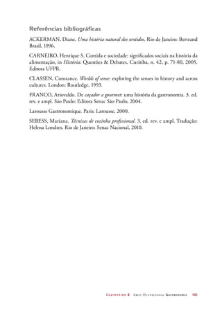 Cozinheiro 2 Arco Ocupacional Gastronomia	 101
Referências bibliográficas
ACKERMAN, Diane. Uma história natural dos sentidos. Rio de Janeiro: Bertrand
Brasil, 1996.
CARNEIRO, Henrique S. Comida e sociedade: significados sociais na história da
alimentação, in História: Questões  Debates, Curitiba, n. 42, p. 71-80, 2005.
Editora UFPR.
CLASSEN, Constance. Worlds of sense: exploring the senses in history and across
cultures. London: Routledge, 1993.
FRANCO, Ariovaldo. De caçador a gourmet: uma história da gastronomia. 3. ed.
rev. e ampl. São Paulo: Editora Senac São Paulo, 2004.
Larousse Gastronomique. Paris: Larousse, 2000.
SEBESS, Mariana. Técnicas de cozinha profissional. 3. ed. rev. e ampl. Tradução:
Helena Londres. Rio de Janeiro: Senac Nacional, 2010.
 