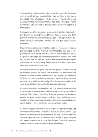 10	 Arco Ocupacional Gastronomia Cozinheiro 2
recomendações dos nutricionistas, enquanto a ingestão de açúcar
representa 16,4% das calorias totais das famílias, sendo que a
orientação é não ultrapassar 10%. Isso é o que mostra a Pesquisa
de Orçamentos Familiares (POF) 2008-2009, divulgada nesta
quinta-feira (16) pelo IBGE (Instituto Brasileiro de Geografia e
Estatística).
A pesquisa também mostra que o consumo de gordura nas residên-
cias brasileiras, que representa 29% das calorias totais, está bem
próximo do máximo recomendado, de 30%. Nas regiões Sul e Su-
deste, porém, o limite já foi ultrapassado, com 31% e 32%, respec-
tivamente.
O aumento do consumo de lipídios pode ser explicado, em parte,
pela aquisição maior de misturas industrializadas, algo que foi re-
gistrado em todos os estratos. Nas famílias com renda mais baixa,
a aquisição desse tipo de alimento praticamente dobrou, passando
de 1,1% para 2,1% do total de calorias, em comparação com a pes-
quisa anterior, de 2002-2003. Já nos domicílios com rendimento
mais alto, o aumento foi de 25%.
Os dados deixam claro que o consumo de gordura aumenta e o de
carboidratos diminui de acordo com a melhora no rendimento das
famílias. O limite máximo recomendado para as gorduras saturadas
(10% das calorias totais) é quase alcançado na classe de renda men-
sal de dez a 15 salários mínimos (9,5%) e ultrapassado na classe de
mais de 15 salários mínimos (10,6% das calorias totais).
A proporção mínima recomendada de 55% de carboidratos não se
cumpre para as famílias com renda mensal superior a 15 salários
mínimos. Para piorar, cerca de 30% dos carboidratos da dieta nes-
sa faixa de renda correspondem a açúcares livres (açúcar de mesa,
rapadura, mel e açúcares adicionados a alimentos processados), em
vez de açúcares provenientes de massas, grãos e frutas.
A POF 2008-2009 mostra que a disponibilidade domiciliar média de
alimentos corresponde a 1611 calorias diárias por pessoa, sendo 1536
calorias no meio urbano e 1 973 calorias no rural. Isso não significa
que esse seja o total de calorias consumido no dia, já que a pesquisa
não leva em conta o que se come fora de casa. Em relação ao levan-
tamento anterior, houve uma redução de 180 calorias.
 