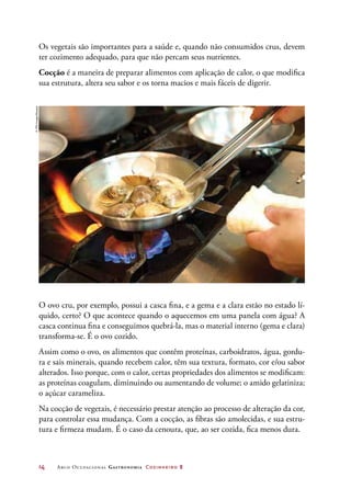 14	 Arco Ocupacional Gastronomia Cozinheiro 2
Os vegetais são importantes para a saúde e, quando não consumidos crus, devem
ter cozimento adequado, para que não percam seus nutrientes.
Cocção é a maneira de preparar alimentos com aplicação de calor, o que modifica
sua estrutura, altera seu sabor e os torna macios e mais fáceis de digerir.
O ovo cru, por exemplo, possui a casca fina, e a gema e a clara estão no estado lí-
quido, certo? O que acontece quando o aquecemos em uma panela com água? A
casca continua fina e conseguimos quebrá-la, mas o material interno (gema e clara)
transforma-se. É o ovo cozido.
Assim como o ovo, os alimentos que contêm proteínas, carboidratos, água, gordu-
ra e sais minerais, quando recebem calor, têm sua textura, formato, cor e/ou sabor
alterados. Isso porque, com o calor, certas propriedades dos alimentos se modificam:
as proteínas coagulam, diminuindo ou aumentando de volume; o amido gelatiniza;
o açúcar carameliza.
Na cocção de vegetais, é necessário prestar atenção ao processo de alteração da cor,
para controlar essa mudança. Com a cocção, as fibras são amolecidas, e sua estru-
tura e firmeza mudam. É o caso da cenoura, que, ao ser cozida, fica menos dura.
©TPGImages/Easypix
 