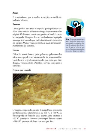 Cozinheiro 2 Arco Ocupacional Gastronomia	 17
Assar
É o método em que se realiza a cocção em ambiente
fechado: o forno.
Brasear
Usa-se gordura para selar os vegetais, que depois serão co-
zidos. Neste método utilizam-se os vegetais em seu tamanho
original. O alimento, envolto em gordura, é levado à pane-
la e tampado. O vegetal deve ser molhado com o próprio
suco, que será formado por meio do cozimento, de tempos
em tempos. Muitas vezes esse molho é usado como acom-
panhamento do alimento.
Guisar
Difere do ato de brasear principalmente pelo corte dos
alimentos, que deve ser do tamanho de uma mordida.
Cozinha-se o vegetal num refogado, que pode ter a base
de água, vinho ou leite. O molho é servido junto com o
alimento.
Fritura por imersão
O vegetal, empanado ou não, é mergulhado em muita
gordura quente, à temperatura de 160 °C a 180 °C. A
fritura pode ser feita em duas etapas: uma imersão a
120 °C, para que o alimento cozinhe por dentro; e outra
a 180 ºC, para que ele fique crocante por fora.
Selar: Processo usado para
que a perda dos sucos inter-
nos dos alimentos seja míni-
ma. Os açúcares dos alimen-
tos da parte externa são
caramelizados e os sucos dos
alimentos são preservados.
©SimonBelcher/Easypix
 