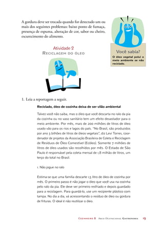 Cozinheiro 2 Arco Ocupacional Gastronomia	 19
A gordura deve ser trocada quando for detectado um ou
mais dos seguintes problemas: baixo ponto de fumaça,
presença de espuma, alteração de cor, sabor ou cheiro,
escurecimento do alimento.
Atividade 2
Reciclagem do óleo Você sabia?
O óleo vegetal polui o
meio ambiente se não
reciclado.
1.	Leia a reportagem a seguir.
Reciclado, óleo de cozinha deixa de ser vilão ambiental
Talvez você não saiba, mas o óleo que você descarta no ralo da pia
da cozinha ou no vaso sanitário tem um efeito devastador para o
meio ambiente. Por mês, mais de 200 milhões de litros de óleo
usado vão para os rios e lagos do país. “No Brasil, são produzidos
por ano 3 bilhões de litros de óleos vegetais”, diz Levi Torres, coor-
denador de projetos da Associação Brasileira de Coleta e Reciclagem
de Resíduos de Óleo Comestível (Ecóleo). Somente 7 milhões de
litros de óleo usados são recolhidos por mês. O Estado de São
Paulo é responsável pela coleta mensal de 1,8 milhão de litros, um
terço do total no Brasil.
1. Não jogue no ralo
Estima-se que uma família descarte 1,5 litro de óleo de cozinha por
mês. O primeiro passo é não jogar o óleo que você usa na cozinha
pelo ralo da pia. Ele deve ser primeiro resfriado e depois guardado
para a reciclagem. Para guardá-lo, use um recipiente plástico com
tampa. No dia a dia, vá acrescentando o resíduo de óleo ou gordura
de frituras. O ideal é não reutilizar o óleo.
 