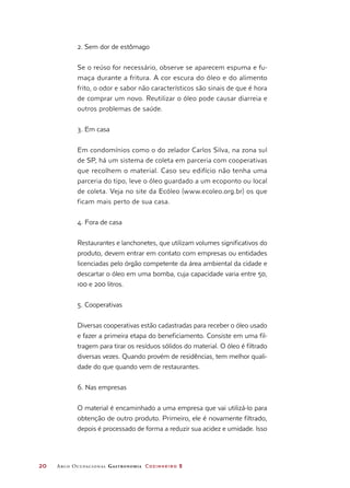 20	 Arco Ocupacional Gastronomia Cozinheiro 2
2. Sem dor de estômago
Se o reúso for necessário, observe se aparecem espuma e fu-
maça durante a fritura. A cor escura do óleo e do alimento
frito, o odor e sabor não característicos são sinais de que é hora
de comprar um novo. Reutilizar o óleo pode causar diarreia e
outros problemas de saúde.
3. Em casa
Em condomínios como o do zelador Carlos Silva, na zona sul
de SP, há um sistema de coleta em parceria com cooperativas
que recolhem o material. Caso seu edifício não tenha uma
parceria do tipo, leve o óleo guardado a um ecoponto ou local
de coleta. Veja no site da Ecóleo (www.ecoleo.org.br) os que
ficam mais perto de sua casa.
4. Fora de casa
Restaurantes e lanchonetes, que utilizam volumes significativos do
produto, devem entrar em contato com empresas ou entidades
licenciadas pelo órgão competente da área ambiental da cidade e
descartar o óleo em uma bomba, cuja capacidade varia entre 50,
100 e 200 litros.
5. Cooperativas
Diversas cooperativas estão cadastradas para receber o óleo usado
e fazer a primeira etapa do beneficiamento. Consiste em uma fil-
tragem para tirar os resíduos sólidos do material. O óleo é filtrado
diversas vezes. Quando provém de residências, tem melhor quali-
dade do que quando vem de restaurantes.
6. Nas empresas
O material é encaminhado a uma empresa que vai utilizá-lo para
obtenção de outro produto. Primeiro, ele é novamente filtrado,
depois é processado de forma a reduzir sua acidez e umidade. Isso
 